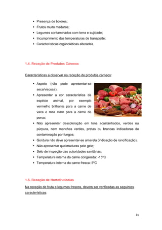 16
 Presença de bolores;
 Frutos muito maduros;
 Legumes contaminados com terra e sujidade;
 Incumprimento das temperaturas de transporte;
 Características organoléticas alteradas.
1.4. Receção de Produtos Cárneos
Características a observar na receção de produtos cárneos:
 Aspeto (não pode apresentar-se
seca/viscosa);
 Apresentar a cor característica da
espécie animal, por exemplo
vermelho brilhante para a carne de
vaca e rosa claro para a carne de
porco;
 Não apresentar descoloração em tons acastanhados, verdes ou
púrpura, nem manchas verdes, pretas ou brancas indicadoras de
contaminação por fungos;
 Gordura não deve apresentar-se amarela (indicação de rancificação);
 Não apresentar queimaduras pelo gelo;
 Selo de inspeção das autoridades sanitárias;
 Temperatura interna da carne congelada: -15ºC
 Temperatura interna da carne fresca: 5ºC
1.5. Receção de Hortofrutícolas
Na receção de fruta e legumes frescos, devem ser verificadas as seguintes
características:
 