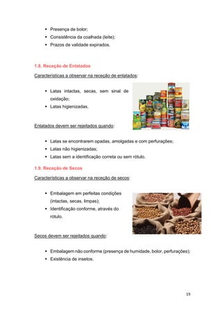 19
 Presença de bolor;
 Consistência da coalhada (leite);
 Prazos de validade expirados.
1.8. Receção de Enlatados
Características a observar na receção de enlatados:
 Latas intactas, secas, sem sinal de
oxidação;
 Latas higienizadas.
Enlatados devem ser rejeitados quando:
 Latas se encontrarem opadas, amolgadas e com perfurações;
 Latas não higienizadas;
 Latas sem a identificação correta ou sem rótulo.
1.9. Receção de Secos
Características a observar na receção de secos:
 Embalagem em perfeitas condições
(intactas, secas, limpas);
 Identificação conforme, através do
rótulo.
Secos devem ser rejeitados quando:
 Embalagem não conforme (presença de humidade, bolor, perfurações);
 Existência de insetos.
 