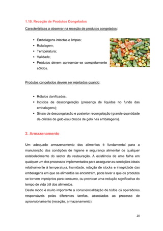 20
1.10. Receção de Produtos Congelados
Características a observar na receção de produtos congelados:
 Embalagens intactas e limpas;
 Rotulagem;
 Temperatura;
 Validade;
 Produtos devem apresentar-se completamente
sólidos.
Produtos congelados devem ser rejeitados quando:
 Rótulos danificados;
 Indícios de descongelação (presença de líquidos no fundo das
embalagens);
 Sinais de descongelação e posterior recongelação (grande quantidade
de cristais de gelo e/ou blocos de gelo nas embalagens).
2. Armazenamento
Um adequado armazenamento dos alimentos é fundamental para a
manutenção das condições de higiene e segurança alimentar de qualquer
estabelecimento do sector da restauração. A existência de uma falha em
qualquer um dos processos implementados para assegurar as condições ideais
relativamente à temperatura, humidade, rotação de stocks e integridade das
embalagens em que os alimentos se encontram, pode levar a que os produtos
se tornem impróprios para consumo, ou provocar uma redução significativa do
tempo de vida útil dos alimentos.
Deste modo é muito importante a consciencialização de todos os operadores
responsáveis pelas diferentes tarefas, associadas ao processo de
aprovisionamento (receção, armazenamento).
 