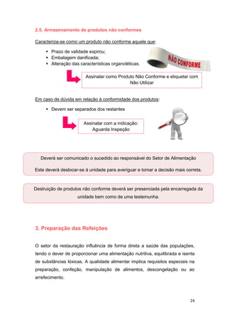 24
2.5. Armazenamento de produtos não conformes
Caracteriza-se como um produto não conforme aquele que:
 Prazo de validade expirou;
 Embalagem danificada;
 Alteração das características organoléticas.
Em caso de dúvida em relação à conformidade dos produtos:
 Devem ser separados dos restantes
3. Preparação das Refeições
O setor da restauração influência de forma direta a saúde das populações,
tendo o dever de proporcionar uma alimentação nutritiva, equilibrada e isenta
de substâncias tóxicas. A qualidade alimentar implica requisitos especiais na
preparação, confeção, manipulação de alimentos, descongelação ou ao
arrefecimento.
Assinalar como Produto Não Conforme e etiquetar com
Não Utilizar
Assinalar com a indicação:
Aguarda Inspeção
Deverá ser comunicado o sucedido ao responsável do Setor de Alimentação
Este deverá deslocar-se à unidade para averiguar e tomar a decisão mais correta.
Destruição de produtos não conforme deverá ser presenciada pela encarregada da
unidade bem como de uma testemunha.
 