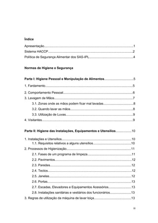 iii
Índice
Apresentação.....................................................................................................1
Sistema HACCP................................................................................................2
Política de Segurança Alimentar dos SAS-IPL..................................................4
Normas de Higiene e Segurança
Parte I: Higiene Pessoal e Manipulação de Alimentos.................................5
1. Fardamento...................................................................................................5
2. Comportamento Pessoal...............................................................................6
3. Lavagem de Mãos.........................................................................................7
3.1. Zonas onde as mãos podem ficar mal lavadas..................................8
3.2. Quando lavar as mãos.......................................................................8
3.3. Utilização de Luvas............................................................................9
4. Visitantes.......................................................................................................9
Parte II: Higiene das Instalações, Equipamentos e Utensílios..................10
1. Instalações e Utensílios...............................................................................10
1.1. Requisitos relativos a alguns utensílios...........................................10
2. Processos de Higienização.........................................................................11
2.1. Fases de um programa de limpeza..................................................11
2.2. Pavimentos.......................................................................................12
2.3. Paredes............................................................................................12
2.4. Tectos...............................................................................................12
2.5. Janelas.............................................................................................12
2.6. Portas...............................................................................................13
2.7. Escadas, Elevadores e Equipamentos Acessórios..........................13
2.8. Instalações sanitárias e vestiários dos funcionários........................13
3. Regras de utilização da máquina de lavar loiça..........................................13
 