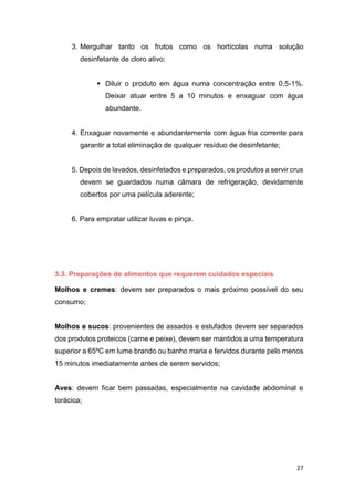 27
3. Mergulhar tanto os frutos como os hortícolas numa solução
desinfetante de cloro ativo;
 Diluir o produto em água numa concentração entre 0,5-1%.
Deixar atuar entre 5 a 10 minutos e enxaguar com água
abundante.
4. Enxaguar novamente e abundantemente com água fria corrente para
garantir a total eliminação de qualquer resíduo de desinfetante;
5. Depois de lavados, desinfetados e preparados, os produtos a servir crus
devem se guardados numa câmara de refrigeração, devidamente
cobertos por uma película aderente;
6. Para empratar utilizar luvas e pinça.
3.3. Preparações de alimentos que requerem cuidados especiais
Molhos e cremes: devem ser preparados o mais próximo possível do seu
consumo;
Molhos e sucos: provenientes de assados e estufados devem ser separados
dos produtos proteicos (carne e peixe), devem ser mantidos a uma temperatura
superior a 65ºC em lume brando ou banho maria e fervidos durante pelo menos
15 minutos imediatamente antes de serem servidos;
Aves: devem ficar bem passadas, especialmente na cavidade abdominal e
torácica;
 