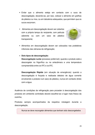 29
 Evitar que o alimento esteja em contacto com o suco de
descongelação, devendo-se, por isso, colocar o alimento em grelhas
de plástico ou inox, ou em tabuleiros adequados, que permitam que os
sucos escorram;
 Alimentos em descongelação devem ser cobertos
com a própria tampa do recipiente, com película
aderente ou com um saco de plástico
transparente;
 Alimentos em descongelação devem ser colocados nas prateleiras
inferiores das câmaras de refrigeração;
• Dois tipos de descongelação:
Descongelação Lenta (processo preferível): quando e produto está a
descongelar no frigorífico ou na antecâmara a uma temperatura
compreendida entre os 0ºC e os 6ºC.
Descongelação Rápida (em situação de emergência): quando a
descongelação é forçada e realizada debaixo de água corrente
envolvendo o produto num saco de plástico, nunca em contacto direto
com a água.
Ausência de condições de refrigeração para proceder à descongelação dos
produtos em ambiente controlado deverá escolher-se o lugar mais fresco da
cozinha;
Produtos sempre acompanhados da respetiva rotulagem durante a
descongelação.
Nunca se deve recongelar alimentos que tenham sido descongelados
 