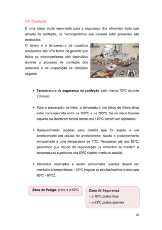 30
3.5. Confeção
É uma etapa muito importante para a segurança dos alimentos dado que
através da confeção, os microrganismos que possam estar presentes são
destruídos.
O tempo e a temperatura de cozedura
adequados são uma forma de garantir que
todos os microrganismos são destruídos
durante o processo de confeção dos
alimentos e na preparação de refeições
seguras.
 Temperatura de segurança na confeção: pelo menos 75ºC durante
2 minuto;
 Para a preparação de fritos, a temperatura dos óleos de fritura deve
estar compreendida entre os 160ºC e os 180ºC. Se os óleos fizerem
espuma ou libertarem fumos acima dos 170ºC devem ser rejeitados;
 Reaquecimento (apenas para comida que foi sujeita a um
arrefecimento em células de arrefecimento rápido e posteriormente
armazenada a uma temperatura de 4ºC). Reaquecer até aos 82ºC,
garantindo que depois da regeneração os alimentos se mantêm a
temperaturas superiores aos 63ºC (banho-maria ou estufa);
 Alimentos destinados a serem consumidos quentes devem ser
mantidos a temperaturas  63ºC (regular as estufas/banhos-maria para
80ºC - 90ºC).
Zona de Perigo: entre 4 a 63ºC Zona de Segurança:
 a 10ºC pratos frios
 a 63ºC pratos quentes
 