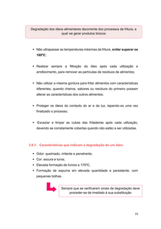 33
 Não ultrapassar as temperaturas máximas da fritura, evitar superar os
180ºC;
 Realizar sempre a filtração do óleo após cada utilização e
arrefecimento, para remover as partículas de resíduos de alimentos;
 Não utilizar a mesma gordura para fritar alimentos com características
diferentes, quando cheiros, sabores ou resíduos do primeiro possam
alterar as características dos outros alimentos;
 Proteger os óleos do contacto do ar e da luz, tapando-os uma vez
finalizado o processo;
 Esvaziar e limpar as cubas das fritadeiras após cada utilização,
devendo se corretamente cobertas quando não estão a ser utilizadas.
3.8.1. Características que indicam a degradação de um óleo:
 Odor: queimado, irritante e penetrante;
 Cor: escura e turva;
 Elevada formação de fumos a 170ºC;
 Formação de espuma em elevada quantidade e persistente, com
pequenas bolhas.
Sempre que se verificarem sinais de degradação deve
proceder-se de imediato à sua substituição
Degradação dos óleos alimentares decorrente dos processos de fritura, a
qual vai gerar produtos tóxicos
 