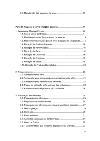iv
3.1. Manutenção das máquinas de lavar................................................13
Parte III: Preparar e servir refeições seguras.............................................14
1. Receção de Matérias-Primas......................................................................14
1.1. Itens a serem controlados................................................................14
1.2. Matérias-primas vs Temperaturas de receção.................................15
1.3. Não conformidades que podem levar à rejeição de um produto......15
1.4. Receção de Produtos Cárneos........................................................16
1.5. Receção de Hortofrutícolas..............................................................16
1.6. Receção de Ovos.............................................................................18
1.7. Receção de Lacticínios....................................................................18
1.8. Receção de Enlatados.....................................................................19
1.9. Receção de Secos...........................................................................19
1.10. Receção de Produtos Congelados.................................................20
2. Armazenamento..........................................................................................20
2.1. Armazenamento a frio......................................................................21
2.2. Temperaturas de conservação em armazenamento a frio.............. 21
2.3. Armazenamento à temperatura ambiente........................................22
2.4. Prazos de utilização após abertura das embalagens.......................23
2.5. Armazenamento de produtos não conformes..................................24
3. Preparação das refeições............................................................................24
3.1. Preparação dos alimentos................................................................25
3.2. Preparação de Hortofrutícolas.........................................................26
3.3. Preparações de alimentos que requerem cuidados especiais.........27
3.4. Descongelação.................................................................................28
3.5. Confeção..........................................................................................30
3.6. Reaquecimento................................................................................31
3.7. Alimentos suscetíveis de contaminação..........................................31
3.8. Óleos de Fritura...............................................................................32
3.8.1. Características que indicam a degradação de um óleo............... 33
 