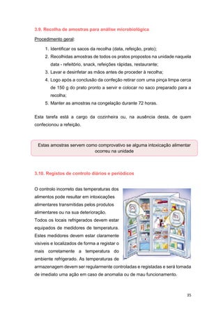 35
3.9. Recolha de amostras para análise microbiológica
Procedimento geral:
1. Identificar os sacos da recolha (data, refeição, prato);
2. Recolhidas amostras de todos os pratos propostos na unidade naquela
data - refeitório, snack, refeições rápidas, restaurante;
3. Lavar e desinfetar as mãos antes de proceder à recolha;
4. Logo após a conclusão da confeção retirar com uma pinça limpa cerca
de 150 g do prato pronto a servir e colocar no saco preparado para a
recolha;
5. Manter as amostras na congelação durante 72 horas.
Esta tarefa está a cargo da cozinheira ou, na ausência desta, de quem
confecionou a refeição.
3.10. Registos de controlo diários e periódicos
O controlo incorreto das temperaturas dos
alimentos pode resultar em intoxicações
alimentares transmitidas pelos produtos
alimentares ou na sua deterioração.
Todos os locais refrigerados devem estar
equipados de medidores de temperatura.
Estes medidores devem estar claramente
visíveis e localizados de forma a registar o
mais corretamente a temperatura do
ambiente refrigerado. As temperaturas de
armazenagem devem ser regularmente controladas e registadas e será tomada
de imediato uma ação em caso de anomalia ou de mau funcionamento.
Estas amostras servem como comprovativo se alguma intoxicação alimentar
ocorreu na unidade
 