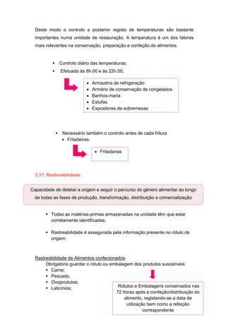 36
Deste modo o controlo e posterior registo de temperaturas são bastante
importantes numa unidade de restauração. A temperatura é um dos fatores
mais relevantes na conservação, preparação e confeção de alimentos.
 Controlo diário das temperaturas;
 Efetuado às 8h.00 e às 22h.00;
 Necessário também o controlo antes de cada fritura
 Fritadeiras.
3.11. Rastreabilidade
 Todas as matérias-primas armazenadas na unidade têm que estar
corretamente identificadas;
 Rastreabilidade é assegurada pela informação presente no rótulo de
origem;
Rastreabilidade de Alimentos confecionados:
Obrigatório guardar o rótulo ou embalagem dos produtos suscetíveis:
 Carne;
 Pescado;
 Ovoprodutos;
 Laticínios;
Capacidade de detetar a origem e seguir o percurso do género alimentar ao longo
de todas as fases de produção, transformação, distribuição e comercialização
Rótulos e Embalagens conservados nas
72 horas após a confeção/distribuição do
alimento, registando-se a data de
utilização bem como a refeição
correspondente
 Armazéns de refrigeração
 Armário de conservação de congelados
 Banhos-maria
 Estufas
 Expositores de sobremesas
 Fritadeiras
 