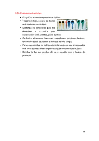 38
3.14. Evacuação de detritos
 Obrigatório a correta separação de detritos;
 Triagem de lixos, separar os detritos
recicláveis dos reutilizáveis;
 Existência de contentores para lixo
doméstico e ecopontos para
separação de vidro, plástico, papel e pilhas;
 Os detritos alimentares devem ser colocados em recipientes laváveis,
forrados de sacos de plástico e munidos de uma tampa;
 Para a sua recolha, os detritos alimentares devem ser armazenados
num local isolado a fim de impedir qualquer contaminação cruzada;
 Recolha de lixo na cozinha não deve coincidir com o horário de
produção.
 