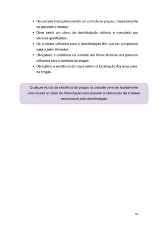 40
 Na unidade é obrigatório existir um controlo de pragas, nomeadamente
de roedores e insetos;
 Deve existir um plano de desinfestação definido e executado por
técnicos qualificados;
 Os produtos utilizados para a desinfestação têm que ser apropriados
para o setor alimentar;
 Obrigatório e existência na unidade das fichas técnicas dos produtos
utilizados para o combate às pragas
 Obrigatório a existência do mapa relativo à localização dos iscos para
as pragas.
Qualquer indício da existência de pragas na unidade deve ser rapidamente
comunicado ao Setor de Alimentação para preparar a intervenção da empresa
responsável pela desinfestação
 