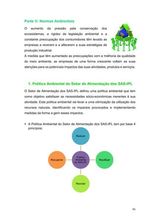 41
Parte V: Normas Ambientais
O aumento da pressão pela conservação dos
ecossistemas, a rigidez da legislação ambiental e a
constante preocupação dos consumidores têm levado as
empresas a reverem e a alterarem a suas estratégias de
produção industrial.
À medida que têm aumentado as preocupações com a melhoria da qualidade
do meio ambiente, as empresas de uma forma crescente voltam as suas
atenções para os potenciais impactos das suas atividades, produtos e serviços.
1. Política Ambiental do Setor de Alimentação dos SAS-IPL
O Setor de Alimentação dos SAS-IPL definiu uma política ambiental que tem
como objetivo satisfazer as necessidades sócio-económicas inerentes à sua
atividade. Esta política ambiental vai levar a uma otimização da utilização dos
recursos naturais, identificando os impactos provocados e implementando
medidas da forma a gerir esses impactos.
 A Política Ambiental do Setor de Alimentação dos SAS-IPL tem por base 4
princípios:
Política
Ambiental
do SAS-IPL
Reduzir
Reutilizar
Reciclar
Recuperar
 