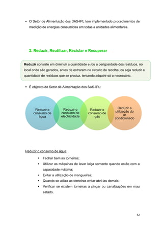 42
 O Setor de Alimentação dos SAS-IPL tem implementado procedimentos de
medição de energias consumidas em todas a unidades alimentares.
2. Reduzir, Reutilizar, Reciclar e Recuperar
 É objetivo do Setor de Alimentação dos SAS-IPL:
Reduzir o consumo de água:
 Fechar bem as torneiras;
 Utilizar as máquinas de lavar loiça somente quando estão com a
capacidade máxima;
 Evitar a utilização de mangueiras;
 Quando se utiliza as torneiras evitar abri-las demais;
 Verificar se existem torneiras a pingar ou canalizações em mau
estado.
Reduzir o
consumo de
água
Reduzir o
consumo de
electricidade
Reduzir o
consumo de
gás
Reduzir a
utilização do
ar
condicionado
Reduzir consiste em diminuir a quantidade e /ou a perigosidade dos resíduos, no
local onde são gerados, antes de entrarem no circuito de recolha, ou seja reduzir a
quantidade de resíduos que se produz, tentando adquirir só o necessário.
 