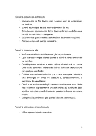 43
Reduzir o consumo de eletricidade:
 Equipamentos de frio devem estar regulados com as temperaturas
necessárias;
 Evitar a acumulação de gelo nos equipamentos de frio;
 Borrachas dos equipamentos de frio devem estar em condições, para
permitir um melhor fecho das portas;
 Equipamentos que não estão a ser utilizados devem ser desligados;
 Acender as luzes só quando necessário.
Reduzir o consumo de gás:
 Verificar o estado das instalações de gás frequentemente;
 Ligar os bicos do fogão apenas quando lá estiver a panela em que se
vai cozinhar;
 Quando panelas estiverem a ferver, reduzir a intensidade da chama.
Uma chama com maior intensidade não vai aumentar a temperatura,
nem acelerar a confeção;
 Cozinhar com os testos vai evitar que o calor se evapore, levando a
uma diminuição do tempo de cozedura e, consequentemente, a
quantidade de gás utilizada;
 Certificar se as chamas do fogão são sempre uniformes e azuis. Se tal
não se verificar e apresentarem uma cor amarela ou alaranjada, pode
significar que existe uma obstrução nas passagens do ar ou até mesmo
do gás;
 Desligar qualquer fonte de gás quando não está a ser utilizada.
Reduzir a utilização do ar condicionado:
 Utilizar apenas quando necessário.
 