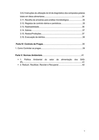 v
3.8.2 Instruções de utilização do kit de diagnóstico dos compostos polares
totais em óleos alimentares....................................................................34
3.11. Recolha de amostras para análise microbiológica.........................35
3.12. Registos de controlo diários e periódicos.......................................35
3.13. Rastreabilidade..............................................................................36
3.14. Sobras............................................................................................37
3.15. Restos/Proibições..........................................................................37
3.16. Evacuação de detritos....................................................................38
Parte IV: Controlo de Pragas.......................................................................39
1. Como Controlar as pragas...........................................................................39
Parte V: Normas Ambientais.......................................................................41
 1. Política Ambiental do setor de alimentação dos SAS-
IPL...........................................................................................................41
 2. Reduzir, Reutilizar, Reciclar e Recuperar...........................................42
 