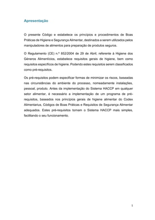 1
Apresentação
O presente Código e estabelece os princípios e procedimentos de Boas
Práticas de Higiene e Segurança Alimentar, destinados a serem utilizados pelos
manipuladores de alimentos para preparação de produtos seguros.
O Regulamento (CE) n.º 852/2004 de 29 de Abril, referente à Higiene dos
Géneros Alimentícios, estabelece requisitos gerais de higiene, bem como
requisitos específicos de higiene. Podendo estes requisitos serem classificados
como pré-requisitos.
Os pré-requisitos podem especificar formas de minimizar os riscos, baseadas
nas circunstâncias do ambiente do processo, nomeadamente instalações,
pessoal, produto. Antes da implementação do Sistema HACCP em qualquer
setor alimentar, é necessário a implementação de um programa de pré-
requisitos, baseados nos princípios gerais de higiene alimentar do Codex
Alimentarius, Códigos de Boas Práticas e Requisitos de Segurança Alimentar
adequados. Estes pré-requisitos tornam o Sistema HACCP mais simples,
facilitando o seu funcionamento.
 