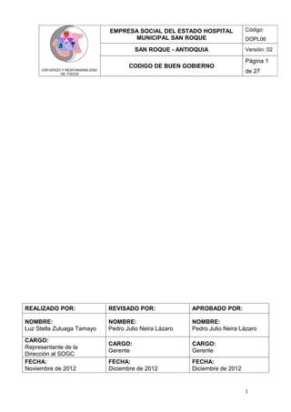 EMPRESA SOCIAL DEL ESTADO HOSPITAL             Código:
                                         MUNICIPAL SAN ROQUE                      DOPL06
                                             SAN ROQUE - ANTIOQUIA                Versión: 02

                                                                                  Página 1
                                          CODIGO DE BUEN GOBIERNO
      ESFUERZO Y RESPONSABILIDAD
              DE TODOS
                                                                                  de 27




REALIZADO POR:                     REVISADO POR:              APROBADO POR:

NOMBRE:                            NOMBRE:                    NOMBRE:
Luz Stella Zuluaga Tamayo          Pedro Julio Neira Lázaro   Pedro Julio Neira Lázaro

CARGO:
                                   CARGO:                     CARGO:
Representante de la
                                   Gerente                    Gerente
Dirección al SOGC
FECHA:                             FECHA:                     FECHA:
Noviembre de 2012                  Diciembre de 2012          Diciembre de 2012


                                                                                  1
 