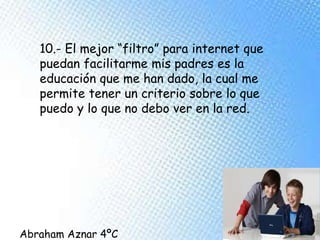 10.- El mejor “filtro” para internet que
puedan facilitarme mis padres es la
educación que me han dado, la cual me
permite tener un criterio sobre lo que
puedo y lo que no debo ver en la red.
Abraham Aznar 4ºC
 
