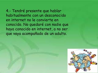 4.- Tendré presente que hablar
habitualmente con un desconocido
en internet no le convierte en
conocido. No quedaré con nadie que
haya conocido en internet, a no ser
que vaya acompañado de un adulto.
 