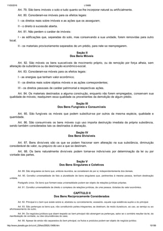 11/03/2016 L10406
http://www.planalto.gov.br/ccivil_03/leis/2002/L10406.htm 10/189
Art. 79. São bens imóveis o solo e tudo quanto se lhe incorporar natural ou artificialmente.
Art. 80. Consideram­se imóveis para os efeitos legais:
I ­ os direitos reais sobre imóveis e as ações que os asseguram;
II ­ o direito à sucessão aberta.
Art. 81. Não perdem o caráter de imóveis:
I ­ as edificações que, separadas do solo, mas conservando a sua unidade, forem removidas para outro
local;
II ­ os materiais provisoriamente separados de um prédio, para nele se reempregarem.
 Seção II
Dos Bens Móveis
Art.  82.  São  móveis  os  bens  suscetíveis  de  movimento  próprio,  ou  de  remoção  por  força  alheia,  sem
alteração da substância ou da destinação econômico­social.
Art. 83. Consideram­se móveis para os efeitos legais:
I ­ as energias que tenham valor econômico;
II ­ os direitos reais sobre objetos móveis e as ações correspondentes;
III ­ os direitos pessoais de caráter patrimonial e respectivas ações.
Art. 84. Os materiais destinados a alguma construção, enquanto não forem empregados, conservam sua
qualidade de móveis; readquirem essa qualidade os provenientes da demolição de algum prédio.
 Seção III
Dos Bens Fungíveis e Consumíveis
Art.  85.  São  fungíveis  os  móveis  que  podem  substituir­se  por  outros  da  mesma  espécie,  qualidade  e
quantidade.
Art.  86.  São  consumíveis  os  bens  móveis  cujo  uso  importa  destruição  imediata  da  própria  substância,
sendo também considerados tais os destinados à alienação.
 Seção IV
Dos Bens Divisíveis
Art.  87.  Bens  divisíveis  são  os  que  se  podem  fracionar  sem  alteração  na  sua  substância,  diminuição
considerável de valor, ou prejuízo do uso a que se destinam.
Art.  88.  Os  bens  naturalmente  divisíveis  podem  tornar­se  indivisíveis  por  determinação  da  lei  ou  por
vontade das partes.
 Seção V
Dos Bens Singulares e Coletivos
Art. 89. São singulares os bens que, embora reunidos, se consideram de per si, independentemente dos demais.
Art.  90.  Constitui  universalidade  de  fato  a  pluralidade  de  bens  singulares  que,  pertinentes  à  mesma  pessoa,  tenham  destinação
unitária.
Parágrafo único. Os bens que formam essa universalidade podem ser objeto de relações jurídicas próprias.
Art. 91. Constitui universalidade de direito o complexo de relações jurídicas, de uma pessoa, dotadas de valor econômico.
 CAPÍTULO II
Dos Bens Reciprocamente Considerados
Art. 92. Principal é o bem que existe sobre si, abstrata ou concretamente; acessório, aquele cuja existência supõe a do principal.
Art. 93. São pertenças os bens que, não constituindo partes integrantes, se destinam, de modo duradouro, ao uso, ao serviço ou ao
aformoseamento de outro.
Art. 94. Os negócios jurídicos que dizem respeito ao bem principal não abrangem as pertenças, salvo se o contrário resultar da lei, da
manifestação de vontade, ou das circunstâncias do caso.
Art. 95. Apesar de ainda não separados do bem principal, os frutos e produtos podem ser objeto de negócio jurídico.
 
