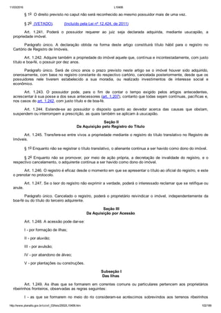 11/03/2016 L10406
http://www.planalto.gov.br/ccivil_03/leis/2002/L10406.htm 102/189
§ 1o  O direito previsto no caput não será reconhecido ao mesmo possuidor mais de uma vez. 
§ 2o  (VETADO).         (Incluído pela Lei nº 12.424, de 2011)
Art.  1.241.  Poderá  o  possuidor  requerer  ao  juiz  seja  declarada  adquirida,  mediante  usucapião,  a
propriedade imóvel.
Parágrafo  único.  A  declaração  obtida  na  forma  deste  artigo  constituirá  título  hábil  para  o  registro  no
Cartório de Registro de Imóveis.
Art. 1.242. Adquire também a propriedade do imóvel aquele que, contínua e incontestadamente, com justo
título e boa­fé, o possuir por dez anos.
Parágrafo  único.  Será  de  cinco  anos  o  prazo  previsto  neste  artigo  se  o  imóvel  houver  sido  adquirido,
onerosamente, com base no registro constante do respectivo cartório, cancelada posteriormente, desde que os
possuidores  nele  tiverem  estabelecido  a  sua  moradia,  ou  realizado  investimentos  de  interesse  social  e
econômico.
Art.  1.243.  O  possuidor  pode,  para  o  fim  de  contar  o  tempo  exigido  pelos  artigos  antecedentes,
acrescentar à sua posse a dos seus antecessores (art. 1.207), contanto que todas sejam contínuas, pacíficas e,
nos casos do art. 1.242, com justo título e de boa­fé.
Art.  1.244.  Estende­se  ao  possuidor  o  disposto  quanto  ao  devedor  acerca  das  causas  que  obstam,
suspendem ou interrompem a prescrição, as quais também se aplicam à usucapião.
 Seção II
Da Aquisição pelo Registro do Título
Art. 1.245. Transfere­se entre vivos a propriedade mediante o registro do título translativo no Registro de
Imóveis.
§ 1o Enquanto não se registrar o título translativo, o alienante continua a ser havido como dono do imóvel.
§ 2o  Enquanto  não  se  promover,  por  meio  de  ação  própria,  a  decretação  de  invalidade  do  registro,  e  o
respectivo cancelamento, o adquirente continua a ser havido como dono do imóvel.
Art. 1.246. O registro é eficaz desde o momento em que se apresentar o título ao oficial do registro, e este
o prenotar no protocolo.
Art. 1.247. Se o teor do registro não exprimir a verdade, poderá o interessado reclamar que se retifique ou
anule.
Parágrafo  único.  Cancelado  o  registro,  poderá  o  proprietário  reivindicar  o  imóvel,  independentemente  da
boa­fé ou do título do terceiro adquirente.
 Seção III
Da Aquisição por Acessão
Art. 1.248. A acessão pode dar­se:
I ­ por formação de ilhas;
II ­ por aluvião;
III ­ por avulsão;
IV ­ por abandono de álveo;
V ­ por plantações ou construções.
 Subseção I
Das Ilhas
Art. 1.249. As ilhas que se formarem em correntes comuns ou particulares pertencem aos proprietários
ribeirinhos fronteiros, observadas as regras seguintes:
I  ­  as  que  se  formarem  no  meio  do  rio  consideram­se  acréscimos  sobrevindos  aos  terrenos  ribeirinhos
 