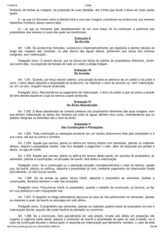 11/03/2016 L10406
http://www.planalto.gov.br/ccivil_03/leis/2002/L10406.htm 103/189
fronteiros de ambas as margens, na proporção de suas testadas, até a linha que dividir o álveo em duas partes
iguais;
II ­ as que se formarem entre a referida linha e uma das margens consideram­se acréscimos aos terrenos
ribeirinhos fronteiros desse mesmo lado;
III  ­  as  que  se  formarem  pelo  desdobramento  de  um  novo  braço  do  rio  continuam  a  pertencer  aos
proprietários dos terrenos à custa dos quais se constituíram.
 Subseção II
Da Aluvião
Art. 1.250. Os acréscimos formados, sucessiva e imperceptivelmente, por depósitos e aterros naturais ao
longo  das  margens  das  correntes,  ou  pelo  desvio  das  águas  destas,  pertencem  aos  donos  dos  terrenos
marginais, sem indenização.
Parágrafo único. O terreno aluvial, que se formar em frente de prédios de proprietários diferentes, dividir­
se­á entre eles, na proporção da testada de cada um sobre a antiga margem.
 Subseção III
Da Avulsão
Art. 1.251. Quando, por força natural violenta, uma porção de terra se destacar de um prédio e se juntar a
outro, o dono deste adquirirá a propriedade do acréscimo, se indenizar o dono do primeiro ou, sem indenização,
se, em um ano, ninguém houver reclamado.
Parágrafo único. Recusando­se ao pagamento de indenização, o dono do prédio a que se juntou a porção
de terra deverá aquiescer a que se remova a parte acrescida.
 Subseção IV
Do Álveo Abandonado
Art. 1.252. O álveo abandonado de corrente pertence aos proprietários ribeirinhos das duas margens, sem
que tenham indenização os donos dos terrenos por onde as águas abrirem novo curso, entendendo­se que os
prédios marginais se estendem até o meio do álveo.
 Subseção V
Das Construções e Plantações
Art. 1.253. Toda construção ou plantação existente em um terreno presume­se feita pelo proprietário e à
sua custa, até que se prove o contrário.
Art. 1.254. Aquele que semeia, planta ou edifica em terreno próprio com sementes, plantas ou materiais
alheios, adquire a propriedade destes; mas fica obrigado a pagar­lhes o valor, além de responder por perdas e
danos, se agiu de má­fé.
Art. 1.255. Aquele que semeia, planta ou edifica em terreno alheio perde, em proveito do proprietário, as
sementes, plantas e construções; se procedeu de boa­fé, terá direito a indenização.
Parágrafo único. Se a construção ou a plantação exceder consideravelmente o valor  do  terreno,  aquele
que, de boa­fé, plantou ou edificou, adquirirá a propriedade do solo, mediante pagamento da indenização fixada
judicialmente, se não houver acordo.
Art.  1.256.  Se  de  ambas  as  partes  houve  má­fé,  adquirirá  o  proprietário  as  sementes,  plantas  e
construções, devendo ressarcir o valor das acessões.
Parágrafo único. Presume­se má­fé no proprietário, quando o trabalho de construção, ou lavoura, se fez
em sua presença e sem impugnação sua.
Art. 1.257. O disposto no artigo antecedente aplica­se ao caso de não pertencerem as sementes, plantas
ou materiais a quem de boa­fé os empregou em solo alheio.
Parágrafo único. O proprietário das sementes, plantas ou materiais poderá cobrar do proprietário do solo a
indenização devida, quando não puder havê­la do plantador ou construtor.
Art.  1.258.  Se  a  construção,  feita  parcialmente  em  solo  próprio,  invade  solo  alheio  em  proporção  não
superior  à  vigésima  parte  deste,  adquire  o  construtor  de  boa­fé  a  propriedade  da  parte  do  solo  invadido,  se  o
valor da construção exceder o dessa parte, e responde por indenização que represente, também, o valor da área
 