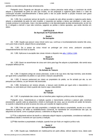 11/03/2016 L10406
http://www.planalto.gov.br/ccivil_03/leis/2002/L10406.htm 104/189
perdida e a desvalorização da área remanescente.
Parágrafo  único.  Pagando  em  décuplo  as  perdas  e  danos  previstos  neste  artigo,  o  construtor  de  má­fé
adquire  a  propriedade  da  parte  do  solo  que  invadiu,  se  em  proporção  à  vigésima  parte  deste  e  o  valor  da
construção  exceder  consideravelmente  o  dessa  parte  e  não  se  puder  demolir  a  porção  invasora  sem  grave
prejuízo para a construção.
Art. 1.259. Se o construtor estiver de boa­fé, e a invasão do solo alheio exceder a vigésima parte deste,
adquire  a  propriedade  da  parte  do  solo  invadido,  e  responde  por  perdas  e  danos  que  abranjam  o  valor  que  a
invasão acrescer à construção, mais o da área perdida e o da desvalorização da área remanescente; se de má­
fé,  é  obrigado  a  demolir  o  que  nele  construiu,  pagando  as  perdas  e  danos  apurados,  que  serão  devidos  em
dobro.
 CAPÍTULO III
Da Aquisição da Propriedade Móvel
 Seção I
Da Usucapião
Art. 1.260. Aquele que possuir coisa móvel como sua, contínua e incontestadamente durante três anos,
com justo título e boa­fé, adquirir­lhe­á a propriedade.
Art.  1.261.  Se  a  posse  da  coisa  móvel  se  prolongar  por  cinco  anos,  produzirá  usucapião,
independentemente de título ou boa­fé.
Art. 1.262. Aplica­se à usucapião das coisas móveis o disposto nos arts. 1.243 e 1.244.
 Seção II
Da Ocupação
Art. 1.263. Quem se assenhorear de coisa sem dono para logo lhe adquire a propriedade, não sendo essa
ocupação defesa por lei.
 Seção III
Do Achado do Tesouro
Art. 1.264. O depósito antigo de coisas preciosas, oculto e de cujo dono não haja memória, será dividido
por igual entre o proprietário do prédio e o que achar o tesouro casualmente.
Art.  1.265.  O  tesouro  pertencerá  por  inteiro  ao  proprietário  do  prédio,  se  for  achado  por  ele,  ou  em
pesquisa que ordenou, ou por terceiro não autorizado.
Art.  1.266.  Achando­se  em  terreno  aforado,  o  tesouro  será  dividido  por  igual  entre  o  descobridor  e  o
enfiteuta, ou será deste por inteiro quando ele mesmo seja o descobridor.
 Seção IV
Da Tradição
Art. 1.267. A propriedade das coisas não se transfere pelos negócios jurídicos antes da tradição.
Parágrafo  único.  Subentende­se  a  tradição  quando  o  transmitente  continua  a  possuir  pelo  constituto
possessório; quando cede ao adquirente o direito à restituição da coisa, que se encontra em poder de terceiro;
ou quando o adquirente já está na posse da coisa, por ocasião do negócio jurídico.
Art. 1.268. Feita por quem não seja proprietário, a tradição não aliena a propriedade, exceto se a coisa,
oferecida  ao  público,  em  leilão  ou  estabelecimento  comercial,  for  transferida  em  circunstâncias  tais  que,  ao
adquirente de boa­fé, como a qualquer pessoa, o alienante se afigurar dono.
§ 1o Se o adquirente estiver de boa­fé e o alienante adquirir depois a propriedade, considera­se realizada a
transferência desde o momento em que ocorreu a tradição.
§ 2o Não transfere a propriedade a tradição, quando tiver por título um negócio jurídico nulo.
 Seção V
Da Especificação
Art. 1.269. Aquele que, trabalhando em matéria­prima em parte alheia, obtiver espécie nova, desta será
 