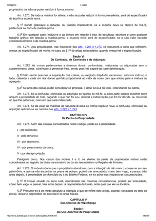 11/03/2016 L10406
http://www.planalto.gov.br/ccivil_03/leis/2002/L10406.htm 105/189
proprietário, se não se puder restituir à forma anterior.
Art. 1.270. Se toda a matéria for alheia, e não se puder reduzir à forma precedente, será do especificador
de boa­fé a espécie nova.
§  1o  Sendo  praticável  a  redução,  ou  quando  impraticável,  se  a  espécie  nova  se  obteve  de  má­fé,
pertencerá ao dono da matéria­prima.
§ 2o Em qualquer caso, inclusive o da pintura em relação à tela, da escultura, escritura e outro qualquer
trabalho  gráfico  em  relação  à  matéria­prima,  a  espécie  nova  será  do  especificador,  se  o  seu  valor  exceder
consideravelmente o da matéria­prima.
Art. 1.271. Aos prejudicados, nas hipóteses dos arts. 1.269 e 1.270, se ressarcirá o dano que sofrerem,
menos ao especificador de má­fé, no caso do § 1o do artigo antecedente, quando irredutível a especificação.
 Seção VI
Da Confusão, da Comissão e da Adjunção
Art.  1.272.  As  coisas  pertencentes  a  diversos  donos,  confundidas,  misturadas  ou  adjuntadas  sem  o
consentimento deles, continuam a pertencer­lhes, sendo possível separá­las sem deterioração.
§ 1o Não sendo possível a separação das coisas, ou exigindo dispêndio excessivo, subsiste indiviso o
todo, cabendo a cada um dos donos quinhão proporcional ao valor da coisa com que entrou para a mistura ou
agregado.
§ 2o Se uma das coisas puder considerar­se principal, o dono sê­lo­á do todo, indenizando os outros.
Art. 1.273. Se a confusão, comissão ou adjunção se operou de má­fé, à outra parte caberá escolher entre
adquirir a propriedade do todo, pagando o que não for seu, abatida a indenização que lhe for devida, ou renunciar
ao que lhe pertencer, caso em que será indenizado.
Art. 1.274. Se da união de matérias de natureza diversa se formar espécie nova, à confusão, comissão ou
adjunção aplicam­se as normas dos arts. 1.272 e 1.273.
 CAPÍTULO IV
Da Perda da Propriedade
Art. 1.275. Além das causas consideradas neste Código, perde­se a propriedade:
I ­ por alienação;
II ­ pela renúncia;
III ­ por abandono;
IV ­ por perecimento da coisa;
V ­ por desapropriação.
Parágrafo  único.  Nos  casos  dos  incisos  I  e  II,  os  efeitos  da  perda  da  propriedade  imóvel  serão
subordinados ao registro do título transmissivo ou do ato renunciativo no Registro de Imóveis.
Art. 1.276. O imóvel urbano que o proprietário abandonar, com a intenção de não mais o conservar em seu
patrimônio, e que se não encontrar na posse de outrem, poderá ser arrecadado, como bem vago, e passar, três
anos depois, à propriedade do Município ou à do Distrito Federal, se se achar nas respectivas circunscrições.
§  1o  O  imóvel  situado  na  zona  rural,  abandonado  nas  mesmas  circunstâncias,  poderá  ser  arrecadado,
como bem vago, e passar, três anos depois, à propriedade da União, onde quer que ele se localize.
§ 2o Presumir­se­á de modo absoluto a intenção a que se refere este artigo, quando, cessados os atos de
posse, deixar o proprietário de satisfazer os ônus fiscais.
 CAPÍTULO V
Dos Direitos de Vizinhança
 Seção I
Do Uso Anormal da Propriedade
 