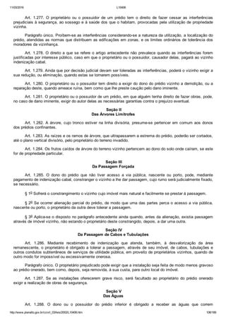 11/03/2016 L10406
http://www.planalto.gov.br/ccivil_03/leis/2002/L10406.htm 106/189
Art.  1.277.  O  proprietário  ou  o  possuidor  de  um  prédio  tem  o  direito  de  fazer  cessar  as  interferências
prejudiciais à segurança, ao sossego e à saúde dos que o habitam, provocadas pela utilização de propriedade
vizinha.
Parágrafo único. Proíbem­se as interferências considerando­se a natureza da utilização, a localização do
prédio, atendidas as normas que distribuem as edificações em zonas, e os limites ordinários de tolerância dos
moradores da vizinhança.
Art. 1.278. O direito a que se refere o artigo antecedente não prevalece quando as interferências forem
justificadas por interesse público, caso em que o proprietário ou o possuidor, causador delas, pagará ao vizinho
indenização cabal.
Art. 1.279. Ainda que por decisão judicial devam ser toleradas as interferências, poderá o vizinho exigir a
sua redução, ou eliminação, quando estas se tornarem possíveis.
Art. 1.280. O proprietário ou o possuidor tem direito a exigir do dono do prédio vizinho a demolição, ou a
reparação deste, quando ameace ruína, bem como que lhe preste caução pelo dano iminente.
Art. 1.281. O proprietário ou o possuidor de um prédio, em que alguém tenha direito de fazer obras, pode,
no caso de dano iminente, exigir do autor delas as necessárias garantias contra o prejuízo eventual.
 Seção II
Das Árvores Limítrofes
Art. 1.282. A árvore, cujo tronco estiver na linha divisória, presume­se pertencer em comum aos donos
dos prédios confinantes.
Art. 1.283. As raízes e os ramos de árvore, que ultrapassarem a estrema do prédio, poderão ser cortados,
até o plano vertical divisório, pelo proprietário do terreno invadido.
Art. 1.284. Os frutos caídos de árvore do terreno vizinho pertencem ao dono do solo onde caíram, se este
for de propriedade particular.
 Seção III
Da Passagem Forçada
Art.  1.285.  O  dono  do  prédio  que  não  tiver  acesso  a  via  pública,  nascente  ou  porto,  pode,  mediante
pagamento de indenização cabal, constranger o vizinho a lhe dar passagem, cujo rumo será judicialmente fixado,
se necessário.
§ 1o Sofrerá o constrangimento o vizinho cujo imóvel mais natural e facilmente se prestar à passagem.
§ 2o Se ocorrer alienação parcial do prédio, de modo que uma das partes perca o acesso a via pública,
nascente ou porto, o proprietário da outra deve tolerar a passagem.
§ 3o Aplica­se o disposto no parágrafo antecedente ainda quando, antes da alienação, existia passagem
através de imóvel vizinho, não estando o proprietário deste constrangido, depois, a dar uma outra.
 Seção IV
Da Passagem de Cabos e Tubulações
Art.  1.286.  Mediante  recebimento  de  indenização  que  atenda,  também,  à  desvalorização  da  área
remanescente, o proprietário é obrigado a tolerar a passagem, através de seu imóvel, de cabos, tubulações e
outros condutos subterrâneos de serviços de utilidade pública, em proveito de proprietários vizinhos, quando de
outro modo for impossível ou excessivamente onerosa.
Parágrafo único. O proprietário prejudicado pode exigir que a instalação seja feita de modo menos gravoso
ao prédio onerado, bem como, depois, seja removida, à sua custa, para outro local do imóvel.
Art.  1.287.  Se  as  instalações  oferecerem  grave  risco,  será  facultado  ao  proprietário  do  prédio  onerado
exigir a realização de obras de segurança.
 Seção V
Das Águas
Art.  1.288.  O  dono  ou  o  possuidor  do  prédio  inferior  é  obrigado  a  receber  as  águas  que  correm
 