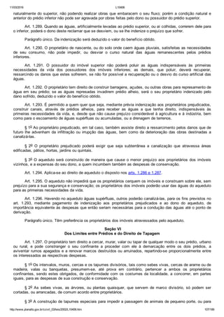 11/03/2016 L10406
http://www.planalto.gov.br/ccivil_03/leis/2002/L10406.htm 107/189
naturalmente do superior, não podendo realizar obras que embaracem o seu fluxo; porém a condição natural e
anterior do prédio inferior não pode ser agravada por obras feitas pelo dono ou possuidor do prédio superior.
Art. 1.289. Quando as águas, artificialmente levadas ao prédio superior, ou aí colhidas, correrem dele para
o inferior, poderá o dono deste reclamar que se desviem, ou se lhe indenize o prejuízo que sofrer.
Parágrafo único. Da indenização será deduzido o valor do benefício obtido.
Art. 1.290. O proprietário de nascente, ou do solo onde caem águas pluviais, satisfeitas as necessidades
de  seu  consumo,  não  pode  impedir,  ou  desviar  o  curso  natural  das  águas  remanescentes  pelos  prédios
inferiores.
Art.  1.291.  O  possuidor  do  imóvel  superior  não  poderá  poluir  as  águas  indispensáveis  às  primeiras
necessidades  da  vida  dos  possuidores  dos  imóveis  inferiores;  as  demais,  que  poluir,  deverá  recuperar,
ressarcindo os danos que estes sofrerem, se não for possível a recuperação ou o desvio do curso artificial das
águas.
Art. 1.292. O proprietário tem direito de construir barragens, açudes, ou outras obras para represamento de
água  em  seu  prédio;  se  as  águas  represadas  invadirem  prédio  alheio,  será  o  seu  proprietário  indenizado  pelo
dano sofrido, deduzido o valor do benefício obtido.
Art. 1.293. É permitido a quem quer que seja, mediante prévia indenização aos proprietários prejudicados,
construir  canais,  através  de  prédios  alheios,  para  receber  as  águas  a  que  tenha  direito,  indispensáveis  às
primeiras necessidades da vida, e, desde que não cause prejuízo considerável à agricultura e à indústria, bem
como para o escoamento de águas supérfluas ou acumuladas, ou a drenagem de terrenos.
§ 1o Ao proprietário prejudicado, em tal caso, também assiste direito a ressarcimento pelos danos que de
futuro  lhe  advenham  da  infiltração  ou  irrupção  das  águas,  bem  como  da  deterioração  das  obras  destinadas  a
canalizá­las.
§  2o  O  proprietário  prejudicado  poderá  exigir  que  seja  subterrânea  a  canalização  que  atravessa  áreas
edificadas, pátios, hortas, jardins ou quintais.
§ 3o O aqueduto será construído de maneira que cause o menor  prejuízo  aos  proprietários  dos  imóveis
vizinhos, e a expensas do seu dono, a quem incumbem também as despesas de conservação.
Art. 1.294. Aplica­se ao direito de aqueduto o disposto nos arts. 1.286 e 1.287.
Art. 1.295. O aqueduto não impedirá que os proprietários cerquem os imóveis e construam sobre ele, sem
prejuízo para a sua segurança e conservação; os proprietários dos imóveis poderão usar das águas do aqueduto
para as primeiras necessidades da vida.
Art. 1.296. Havendo no aqueduto águas supérfluas, outros poderão canalizá­las, para os fins previstos no
art.  1.293,  mediante  pagamento  de  indenização  aos  proprietários  prejudicados  e  ao  dono  do  aqueduto,  de
importância equivalente às despesas que então seriam necessárias para a condução das águas até o ponto de
derivação.
Parágrafo único. Têm preferência os proprietários dos imóveis atravessados pelo aqueduto.
 Seção VI
Dos Limites entre Prédios e do Direito de Tapagem
Art. 1.297. O proprietário tem direito a cercar, murar, valar ou tapar de qualquer modo o seu prédio, urbano
ou  rural,  e  pode  constranger  o  seu  confinante  a  proceder  com  ele  à  demarcação  entre  os  dois  prédios,  a
aviventar rumos apagados e a renovar marcos destruídos ou arruinados, repartindo­se proporcionalmente entre
os interessados as respectivas despesas.
§ 1o Os intervalos, muros, cercas e os tapumes divisórios, tais como sebes vivas, cercas de arame ou de
madeira,  valas  ou  banquetas,  presumem­se,  até  prova  em  contrário,  pertencer  a  ambos  os  proprietários
confinantes, sendo estes obrigados, de conformidade com os costumes da localidade, a concorrer, em partes
iguais, para as despesas de sua construção e conservação.
§ 2o  As  sebes  vivas,  as  árvores,  ou  plantas  quaisquer,  que  servem  de  marco  divisório,  só  podem  ser
cortadas, ou arrancadas, de comum acordo entre proprietários.
§ 3o A construção de tapumes especiais para impedir a passagem de animais de pequeno porte, ou para
 