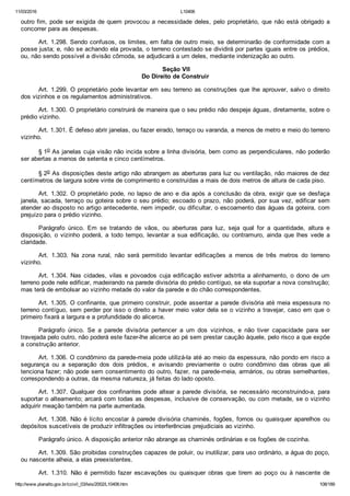11/03/2016 L10406
http://www.planalto.gov.br/ccivil_03/leis/2002/L10406.htm 108/189
outro fim, pode ser exigida de quem provocou a necessidade deles, pelo proprietário, que não está obrigado a
concorrer para as despesas.
Art. 1.298. Sendo confusos, os limites, em falta de outro meio, se determinarão de conformidade com a
posse justa; e, não se achando ela provada, o terreno contestado se dividirá por partes iguais entre os prédios,
ou, não sendo possível a divisão cômoda, se adjudicará a um deles, mediante indenização ao outro.
 Seção VII
Do Direito de Construir
Art. 1.299. O proprietário pode levantar em seu terreno as construções que lhe aprouver, salvo o direito
dos vizinhos e os regulamentos administrativos.
Art. 1.300. O proprietário construirá de maneira que o seu prédio não despeje águas, diretamente, sobre o
prédio vizinho.
Art. 1.301. É defeso abrir janelas, ou fazer eirado, terraço ou varanda, a menos de metro e meio do terreno
vizinho.
§ 1o As janelas cuja visão não incida sobre a linha divisória, bem como as perpendiculares, não poderão
ser abertas a menos de setenta e cinco centímetros.
§ 2o As disposições deste artigo não abrangem as aberturas para luz ou ventilação, não maiores de dez
centímetros de largura sobre vinte de comprimento e construídas a mais de dois metros de altura de cada piso.
Art. 1.302. O proprietário pode, no lapso de ano e dia após a conclusão da obra, exigir que se desfaça
janela, sacada, terraço ou goteira sobre o seu prédio; escoado o prazo, não poderá, por sua vez, edificar sem
atender ao disposto no artigo antecedente, nem impedir, ou dificultar, o escoamento das águas da goteira, com
prejuízo para o prédio vizinho.
Parágrafo  único.  Em  se  tratando  de  vãos,  ou  aberturas  para  luz,  seja  qual  for  a  quantidade,  altura  e
disposição,  o  vizinho  poderá,  a  todo  tempo,  levantar  a  sua  edificação,  ou  contramuro,  ainda  que  lhes  vede  a
claridade.
Art.  1.303.  Na  zona  rural,  não  será  permitido  levantar  edificações  a  menos  de  três  metros  do  terreno
vizinho.
Art. 1.304. Nas cidades, vilas e povoados cuja edificação estiver adstrita a alinhamento, o dono de um
terreno pode nele edificar, madeirando na parede divisória do prédio contíguo, se ela suportar a nova construção;
mas terá de embolsar ao vizinho metade do valor da parede e do chão correspondentes.
Art. 1.305. O confinante, que primeiro construir, pode assentar a parede divisória até meia espessura no
terreno contíguo, sem perder por isso o direito a haver meio valor dela se o vizinho a travejar, caso em que o
primeiro fixará a largura e a profundidade do alicerce.
Parágrafo  único.  Se  a  parede  divisória  pertencer  a  um  dos  vizinhos,  e  não  tiver  capacidade  para  ser
travejada pelo outro, não poderá este fazer­lhe alicerce ao pé sem prestar caução àquele, pelo risco a que expõe
a construção anterior.
Art. 1.306. O condômino da parede­meia pode utilizá­la até ao meio da espessura, não pondo em risco a
segurança  ou  a  separação  dos  dois  prédios,  e  avisando  previamente  o  outro  condômino  das  obras  que  ali
tenciona fazer; não pode sem consentimento do outro, fazer, na parede­meia, armários, ou obras semelhantes,
correspondendo a outras, da mesma natureza, já feitas do lado oposto.
Art. 1.307. Qualquer dos confinantes pode altear a parede divisória, se necessário reconstruindo­a, para
suportar o alteamento; arcará com todas as despesas, inclusive de conservação, ou com metade, se o vizinho
adquirir meação também na parte aumentada.
Art. 1.308. Não é lícito encostar à parede divisória chaminés, fogões, fornos ou quaisquer aparelhos ou
depósitos suscetíveis de produzir infiltrações ou interferências prejudiciais ao vizinho.
Parágrafo único. A disposição anterior não abrange as chaminés ordinárias e os fogões de cozinha.
Art. 1.309. São proibidas construções capazes de poluir, ou inutilizar, para uso ordinário, a água do poço,
ou nascente alheia, a elas preexistentes.
Art.  1.310.  Não  é  permitido  fazer  escavações  ou  quaisquer  obras  que  tirem  ao  poço  ou  à  nascente  de
 