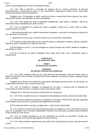 11/03/2016 L10406
http://www.planalto.gov.br/ccivil_03/leis/2002/L10406.htm 109/189
outrem a água indispensável às suas necessidades normais.
Art.  1.311.  Não  é  permitida  a  execução  de  qualquer  obra  ou  serviço  suscetível  de  provocar
desmoronamento  ou  deslocação  de  terra,  ou  que  comprometa  a  segurança  do  prédio  vizinho,  senão  após
haverem sido feitas as obras acautelatórias.
Parágrafo único. O proprietário do prédio vizinho tem direito a ressarcimento pelos  prejuízos  que  sofrer,
não obstante haverem sido realizadas as obras acautelatórias.
Art.  1.312.  Todo  aquele  que  violar  as  proibições  estabelecidas  nesta  Seção  é  obrigado  a  demolir  as
construções feitas, respondendo por perdas e danos.
Art.  1.313.  O  proprietário  ou  ocupante  do  imóvel  é  obrigado  a  tolerar  que  o  vizinho  entre  no  prédio,
mediante prévio aviso, para:
I ­ dele temporariamente usar, quando indispensável à reparação, construção, reconstrução ou limpeza de
sua casa ou do muro divisório;
II ­ apoderar­se de coisas suas, inclusive animais que aí se encontrem casualmente.
§ 1o O disposto neste artigo aplica­se aos casos de limpeza ou reparação de esgotos, goteiras, aparelhos
higiênicos, poços e nascentes e ao aparo de cerca viva.
§ 2o Na hipótese do inciso II, uma vez entregues as coisas buscadas pelo vizinho, poderá ser impedida a
sua entrada no imóvel.
§  3o  Se  do  exercício  do  direito  assegurado  neste  artigo  provier  dano,  terá  o  prejudicado  direito  a
ressarcimento.
 CAPÍTULO VI
Do Condomínio Geral
 Seção I
Do Condomínio Voluntário
 Subseção I
Dos Direitos e Deveres dos Condôminos
Art.  1.314.  Cada  condômino  pode  usar  da  coisa  conforme  sua  destinação,  sobre  ela  exercer  todos  os
direitos compatíveis com a indivisão, reivindicá­la de terceiro, defender a sua posse e alhear a respectiva parte
ideal, ou gravá­la.
Parágrafo único. Nenhum dos condôminos pode alterar a destinação da coisa comum, nem dar posse, uso
ou gozo dela a estranhos, sem o consenso dos outros.
Art.  1.315.  O  condômino  é  obrigado,  na  proporção  de  sua  parte,  a  concorrer  para  as  despesas  de
conservação ou divisão da coisa, e a suportar os ônus a que estiver sujeita.
Parágrafo único. Presumem­se iguais as partes ideais dos condôminos.
Art. 1.316. Pode o condômino eximir­se do pagamento das despesas e dívidas, renunciando à parte ideal.
§ 1o Se os demais condôminos assumem as despesas e as dívidas, a renúncia lhes aproveita, adquirindo
a parte ideal de quem renunciou, na proporção dos pagamentos que fizerem.
§ 2o Se não há condômino que faça os pagamentos, a coisa comum será dividida.
Art. 1.317. Quando a dívida houver sido contraída por todos os condôminos, sem se discriminar a parte de
cada um na obrigação, nem se estipular solidariedade, entende­se que cada qual se obrigou proporcionalmente
ao seu quinhão na coisa comum.
Art.  1.318.  As  dívidas  contraídas  por  um  dos  condôminos  em  proveito  da  comunhão,  e  durante  ela,
obrigam o contratante; mas terá este ação regressiva contra os demais.
Art. 1.319. Cada condômino responde aos outros pelos frutos que percebeu da coisa e pelo dano que lhe
causou.
 