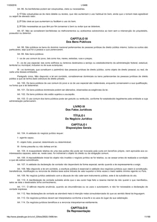 11/03/2016 L10406
http://www.planalto.gov.br/ccivil_03/leis/2002/L10406.htm 11/189
Art. 96. As benfeitorias podem ser voluptuárias, úteis ou necessárias.
§ 1o São voluptuárias as de mero deleite ou recreio, que não aumentam o uso habitual do bem, ainda que o tornem mais agradável
ou sejam de elevado valor.
§ 2o São úteis as que aumentam ou facilitam o uso do bem.
§ 3o São necessárias as que têm por fim conservar o bem ou evitar que se deteriore.
Art. 97. Não se consideram benfeitorias os melhoramentos ou  acréscimos  sobrevindos  ao  bem  sem  a  intervenção  do  proprietário,
possuidor ou detentor.
 CAPÍTULO III
Dos Bens Públicos
Art. 98. São públicos os bens do domínio nacional pertencentes às pessoas jurídicas de direito público interno; todos os outros são
particulares, seja qual for a pessoa a que pertencerem.
Art. 99. São bens públicos:
I ­ os de uso comum do povo, tais como rios, mares, estradas, ruas e praças;
II ­ os de uso especial, tais como edifícios ou terrenos destinados a serviço ou estabelecimento da administração federal, estadual,
territorial ou municipal, inclusive os de suas autarquias;
III ­ os dominicais, que constituem o patrimônio das pessoas jurídicas de direito público, como objeto de direito pessoal, ou real, de
cada uma dessas entidades.
Parágrafo único. Não dispondo a lei em contrário, consideram­se dominicais os bens  pertencentes  às  pessoas  jurídicas  de  direito
público a que se tenha dado estrutura de direito privado.
Art. 100. Os bens públicos de uso comum do povo e os de uso especial são inalienáveis, enquanto conservarem a sua qualificação,
na forma que a lei determinar.
Art. 101. Os bens públicos dominicais podem ser alienados, observadas as exigências da lei.
Art. 102. Os bens públicos não estão sujeitos a usucapião.
Art. 103. O uso comum dos bens públicos pode ser gratuito ou retribuído, conforme for estabelecido legalmente pela entidade a cuja
administração pertencerem.
 LIVRO III
Dos Fatos Jurídicos
 TÍTULO I
Do Negócio Jurídico
 CAPÍTULO I
Disposições Gerais
Art. 104. A validade do negócio jurídico requer:
I ­ agente capaz;
II ­ objeto lícito, possível, determinado ou determinável;
III ­ forma prescrita ou não defesa em lei.
Art. 105. A incapacidade relativa de uma das partes não pode ser invocada pela outra em benefício próprio, nem aproveita aos co­
interessados capazes, salvo se, neste caso, for indivisível o objeto do direito ou da obrigação comum.
Art. 106. A impossibilidade inicial do objeto não invalida o negócio jurídico se for relativa, ou se cessar antes de realizada a condição
a que ele estiver subordinado.
Art. 107. A validade da declaração de vontade não dependerá de forma especial, senão quando a lei expressamente a exigir.
Art. 108. Não dispondo a lei em contrário, a escritura pública é essencial à validade dos negócios jurídicos que visem à constituição,
transferência, modificação ou renúncia de direitos reais sobre imóveis de valor superior a trinta vezes o maior salário mínimo vigente no País.
Art. 109. No negócio jurídico celebrado com a cláusula de não valer sem instrumento público, este é da substância do ato.
Art. 110. A manifestação de vontade subsiste ainda que o seu autor haja feito a reserva mental de não querer o que manifestou,
salvo se dela o destinatário tinha conhecimento.
Art. 111. O silêncio importa anuência, quando as circunstâncias ou os usos o autorizarem, e não for necessária a declaração de
vontade expressa.
Art. 112. Nas declarações de vontade se atenderá mais à intenção nelas consubstanciada do que ao sentido literal da linguagem.
Art. 113. Os negócios jurídicos devem ser interpretados conforme a boa­fé e os usos do lugar de sua celebração.
Art. 114. Os negócios jurídicos benéficos e a renúncia interpretam­se estritamente.
 CAPÍTULO II
Da Representação
 