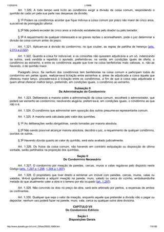 11/03/2016 L10406
http://www.planalto.gov.br/ccivil_03/leis/2002/L10406.htm 110/189
Art.  1.320.  A  todo  tempo  será  lícito  ao  condômino  exigir  a  divisão  da  coisa  comum,  respondendo  o
quinhão de cada um pela sua parte nas despesas da divisão.
§ 1o Podem os condôminos acordar que fique indivisa a coisa comum por prazo não maior de cinco anos,
suscetível de prorrogação ulterior.
§ 2o Não poderá exceder de cinco anos a indivisão estabelecida pelo doador ou pelo testador.
§ 3o A requerimento de qualquer interessado e se graves razões o aconselharem, pode o juiz determinar a
divisão da coisa comum antes do prazo.
Art. 1.321. Aplicam­se à divisão do condomínio, no que couber,  as  regras  de  partilha  de  herança  (arts.
2.013 a 2.022).
Art. 1.322. Quando a coisa for indivisível, e os consortes não quiserem adjudicá­la a um só, indenizando
os  outros,  será  vendida  e  repartido  o  apurado,  preferindo­se,  na  venda,  em  condições  iguais  de  oferta,  o
condômino ao estranho, e entre os condôminos aquele que tiver na coisa benfeitorias mais valiosas, e, não as
havendo, o de quinhão maior.
Parágrafo  único.  Se  nenhum  dos  condôminos  tem  benfeitorias  na  coisa  comum  e  participam  todos  do
condomínio em partes iguais, realizar­se­á licitação entre estranhos e, antes de adjudicada a coisa àquele que
ofereceu  maior  lanço,  proceder­se­á  à  licitação  entre  os  condôminos,  a  fim  de  que  a  coisa  seja  adjudicada  a
quem afinal oferecer melhor lanço, preferindo, em condições iguais, o condômino ao estranho.
 Subseção II
Da Administração do Condomínio
Art. 1.323. Deliberando a maioria sobre a administração da coisa comum, escolherá o administrador, que
poderá ser estranho ao condomínio; resolvendo alugá­la, preferir­se­á, em condições iguais, o condômino ao que
não o é.
Art. 1.324. O condômino que administrar sem oposição dos outros presume­se representante comum.
Art. 1.325. A maioria será calculada pelo valor dos quinhões.
§ 1o As deliberações serão obrigatórias, sendo tomadas por maioria absoluta.
§ 2o Não sendo possível alcançar maioria absoluta, decidirá o juiz, a requerimento de qualquer condômino,
ouvidos os outros.
§ 3o Havendo dúvida quanto ao valor do quinhão, será este avaliado judicialmente.
Art.  1.326.  Os  frutos  da  coisa  comum,  não  havendo  em  contrário  estipulação  ou  disposição  de  última
vontade, serão partilhados na proporção dos quinhões.
 Seção II
Do Condomínio Necessário
Art. 1.327. O condomínio por meação de paredes, cercas, muros e valas regula­se pelo disposto neste
Código (arts. 1.297 e 1.298; 1.304 a 1.307).
Art.  1.328.  O  proprietário  que  tiver  direito  a  estremar  um  imóvel  com  paredes,  cercas,  muros,  valas  ou
valados,  tê­lo­á  igualmente  a  adquirir  meação  na  parede,  muro,  valado  ou  cerca  do  vizinho,  embolsando­lhe
metade do que atualmente valer a obra e o terreno por ela ocupado (art. 1.297).
Art. 1.329. Não convindo os dois no preço da obra, será este arbitrado por peritos, a expensas de ambos
os confinantes.
Art. 1.330. Qualquer que seja o valor da meação, enquanto aquele que pretender a divisão não o pagar ou
depositar, nenhum uso poderá fazer na parede, muro, vala, cerca ou qualquer outra obra divisória.
 CAPÍTULO VII
Do Condomínio Edilício
 Seção I
Disposições Gerais
 