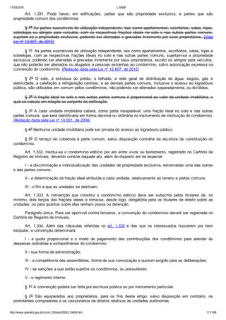11/03/2016 L10406
http://www.planalto.gov.br/ccivil_03/leis/2002/L10406.htm 111/189
Art.  1.331.  Pode  haver,  em  edificações,  partes  que  são  propriedade  exclusiva,  e  partes  que  são
propriedade comum dos condôminos.
§ 1o As partes suscetíveis de utilização independente, tais como apartamentos, escritórios, salas, lojas,
sobrelojas  ou  abrigos  para  veículos,  com  as  respectivas  frações  ideais  no  solo  e  nas  outras  partes  comuns,
sujeitam­se a propriedade exclusiva, podendo ser alienadas e gravadas livremente por seus proprietários. (Vide
Lei nº 12.607, de 2012)
§ 1o  As partes suscetíveis de utilização independente, tais como apartamentos, escritórios, salas, lojas e
sobrelojas, com as respectivas frações ideais no solo e nas outras partes comuns, sujeitam­se a propriedade
exclusiva, podendo ser alienadas e gravadas livremente por seus proprietários, exceto os abrigos para veículos,
que não poderão ser alienados ou alugados a pessoas estranhas ao condomínio, salvo autorização expressa na
convenção de condomínio. (Redação dada pela Lei nº 12.607, de 2012)
§  2o  O  solo,  a  estrutura  do  prédio,  o  telhado,  a  rede  geral  de  distribuição  de  água,  esgoto,  gás  e
eletricidade, a calefação e refrigeração centrais, e as demais partes comuns, inclusive o acesso ao logradouro
público, são utilizados em comum pelos condôminos, não podendo ser alienados separadamente, ou divididos.
§ 3o A fração ideal no solo e nas outras partes comuns é proporcional ao valor da unidade imobiliária, o
qual se calcula em relação ao conjunto da edificação.
§ 3o  A  cada  unidade  imobiliária  caberá,  como  parte  inseparável,  uma  fração  ideal  no  solo  e  nas  outras
partes comuns, que será identificada em forma decimal ou ordinária no instrumento de instituição do condomínio.
(Redação dada pela Lei nº 10.931, de 2004)
§ 4o Nenhuma unidade imobiliária pode ser privada do acesso ao logradouro público.
§ 5o  O  terraço  de  cobertura  é  parte  comum,  salvo  disposição  contrária  da  escritura  de  constituição  do
condomínio.
Art. 1.332. Institui­se o condomínio edilício por ato entre vivos ou testamento, registrado no Cartório de
Registro de Imóveis, devendo constar daquele ato, além do disposto em lei especial:
I ­ a discriminação e individualização das unidades de propriedade exclusiva, estremadas uma das outras
e das partes comuns;
II ­ a determinação da fração ideal atribuída a cada unidade, relativamente ao terreno e partes comuns;
III ­ o fim a que as unidades se destinam.
Art.  1.333.  A  convenção  que  constitui  o  condomínio  edilício  deve  ser  subscrita  pelos  titulares  de,  no
mínimo, dois terços das frações ideais e torna­se, desde logo, obrigatória para os titulares de direito sobre  as
unidades, ou para quantos sobre elas tenham posse ou detenção.
Parágrafo único. Para ser oponível contra terceiros, a convenção do condomínio deverá ser registrada no
Cartório de Registro de Imóveis.
Art.  1.334.  Além  das  cláusulas  referidas  no  art.  1.332  e  das  que  os  interessados  houverem  por  bem
estipular, a convenção determinará:
I  ­  a  quota  proporcional  e  o  modo  de  pagamento  das  contribuições  dos  condôminos  para  atender  às
despesas ordinárias e extraordinárias do condomínio;
II ­ sua forma de administração;
III ­ a competência das assembléias, forma de sua convocação e quorum exigido para as deliberações;
IV ­ as sanções a que estão sujeitos os condôminos, ou possuidores;
V ­ o regimento interno.
§ 1o A convenção poderá ser feita por escritura pública ou por instrumento particular.
§  2o  São  equiparados  aos  proprietários,  para  os  fins  deste  artigo,  salvo  disposição  em  contrário,  os
promitentes compradores e os cessionários de direitos relativos às unidades autônomas.
 