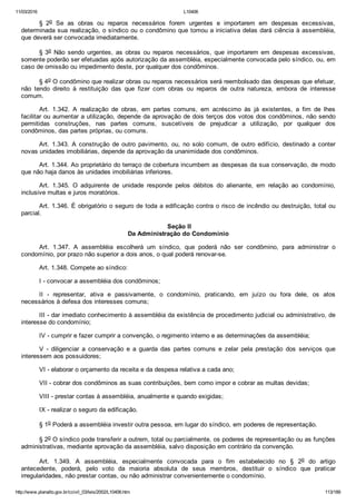 11/03/2016 L10406
http://www.planalto.gov.br/ccivil_03/leis/2002/L10406.htm 113/189
§  2o  Se  as  obras  ou  reparos  necessários  forem  urgentes  e  importarem  em  despesas  excessivas,
determinada sua realização, o síndico ou o condômino que tomou a iniciativa delas dará ciência à assembléia,
que deverá ser convocada imediatamente.
§ 3o  Não  sendo  urgentes,  as  obras  ou  reparos  necessários,  que  importarem  em  despesas  excessivas,
somente poderão ser efetuadas após autorização da assembléia, especialmente convocada pelo síndico, ou, em
caso de omissão ou impedimento deste, por qualquer dos condôminos.
§ 4o O condômino que realizar obras ou reparos necessários será reembolsado das despesas que efetuar,
não  tendo  direito  à  restituição  das  que  fizer  com  obras  ou  reparos  de  outra  natureza,  embora  de  interesse
comum.
Art.  1.342.  A  realização  de  obras,  em  partes  comuns,  em  acréscimo  às  já  existentes,  a  fim  de  lhes
facilitar ou aumentar a utilização, depende da aprovação de dois terços dos votos dos condôminos, não sendo
permitidas  construções,  nas  partes  comuns,  suscetíveis  de  prejudicar  a  utilização,  por  qualquer  dos
condôminos, das partes próprias, ou comuns.
Art.  1.343.  A  construção  de  outro  pavimento,  ou,  no  solo  comum,  de  outro  edifício,  destinado  a  conter
novas unidades imobiliárias, depende da aprovação da unanimidade dos condôminos.
Art. 1.344. Ao proprietário do terraço de cobertura incumbem as despesas da sua conservação, de modo
que não haja danos às unidades imobiliárias inferiores.
Art.  1.345.  O  adquirente  de  unidade  responde  pelos  débitos  do  alienante,  em  relação  ao  condomínio,
inclusive multas e juros moratórios.
Art. 1.346. É obrigatório o seguro de toda a edificação contra o risco de incêndio ou destruição, total ou
parcial.
 Seção II
Da Administração do Condomínio
Art.  1.347.  A  assembléia  escolherá  um  síndico,  que  poderá  não  ser  condômino,  para  administrar  o
condomínio, por prazo não superior a dois anos, o qual poderá renovar­se.
Art. 1.348. Compete ao síndico:
I ­ convocar a assembléia dos condôminos;
II  ­  representar,  ativa  e  passivamente,  o  condomínio,  praticando,  em  juízo  ou  fora  dele,  os  atos
necessários à defesa dos interesses comuns;
III ­ dar imediato conhecimento à assembléia da existência de procedimento judicial ou administrativo, de
interesse do condomínio;
IV ­ cumprir e fazer cumprir a convenção, o regimento interno e as determinações da assembléia;
V  ­  diligenciar  a  conservação  e  a  guarda  das  partes  comuns  e  zelar  pela  prestação  dos  serviços  que
interessem aos possuidores;
VI ­ elaborar o orçamento da receita e da despesa relativa a cada ano;
VII ­ cobrar dos condôminos as suas contribuições, bem como impor e cobrar as multas devidas;
VIII ­ prestar contas à assembléia, anualmente e quando exigidas;
IX ­ realizar o seguro da edificação.
§ 1o Poderá a assembléia investir outra pessoa, em lugar do síndico, em poderes de representação.
§ 2o O síndico pode transferir a outrem, total ou parcialmente, os poderes de representação ou as funções
administrativas, mediante aprovação da assembléia, salvo disposição em contrário da convenção.
Art.  1.349.  A  assembléia,  especialmente  convocada  para  o  fim  estabelecido  no  §  2o  do  artigo
antecedente,  poderá,  pelo  voto  da  maioria  absoluta  de  seus  membros,  destituir  o  síndico  que  praticar
irregularidades, não prestar contas, ou não administrar convenientemente o condomínio.
 