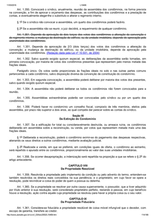 11/03/2016 L10406
http://www.planalto.gov.br/ccivil_03/leis/2002/L10406.htm 114/189
Art. 1.350. Convocará o síndico, anualmente, reunião da assembléia dos condôminos, na forma prevista
na convenção, a fim de aprovar o orçamento das despesas, as contribuições dos condôminos e a prestação de
contas, e eventualmente eleger­lhe o substituto e alterar o regimento interno.
§ 1o Se o síndico não convocar a assembléia, um quarto dos condôminos poderá fazê­lo.
§ 2o Se a assembléia não se reunir, o juiz decidirá, a requerimento de qualquer condômino.
Art. 1.351. Depende da aprovação de dois terços dos votos dos condôminos a alteração da convenção e
do regimento interno; a mudança da destinação do edifício, ou da unidade imobiliária, depende de aprovação pela
unanimidade dos condôminos.
Art.  1.351.  Depende  da  aprovação  de  2/3  (dois  terços)  dos  votos  dos  condôminos  a  alteração  da
convenção;  a  mudança  da  destinação  do  edifício,  ou  da  unidade  imobiliária,  depende  da  aprovação  pela
unanimidade dos condôminos. (Redação dada pela Lei nº 10.931, de 2004)
Art.  1.352.  Salvo  quando  exigido  quorum  especial,  as  deliberações  da  assembléia  serão  tomadas,  em
primeira convocação, por maioria de votos dos condôminos presentes que representem pelo menos metade das
frações ideais.
Parágrafo  único.  Os  votos  serão  proporcionais  às  frações  ideais  no  solo  e  nas  outras  partes  comuns
pertencentes a cada condômino, salvo disposição diversa da convenção de constituição do condomínio.
Art. 1.353. Em segunda convocação, a assembléia poderá deliberar por maioria dos votos dos presentes,
salvo quando exigido quorum especial.
Art.  1.354.  A  assembléia  não  poderá  deliberar  se  todos  os  condôminos  não  forem  convocados  para  a
reunião.
Art.  1.355.  Assembléias  extraordinárias  poderão  ser  convocadas  pelo  síndico  ou  por  um  quarto  dos
condôminos.
Art.  1.356.  Poderá  haver  no  condomínio  um  conselho  fiscal,  composto  de  três  membros,  eleitos  pela
assembléia, por prazo não superior a dois anos, ao qual compete dar parecer sobre as contas do síndico.
 Seção III
Da Extinção do Condomínio
Art.  1.357.  Se  a  edificação  for  total  ou  consideravelmente  destruída,  ou  ameace  ruína,  os  condôminos
deliberarão em assembléia sobre a reconstrução, ou venda, por votos que representem metade mais uma das
frações ideais.
§ 1o Deliberada a reconstrução, poderá o condômino eximir­se do pagamento das despesas respectivas,
alienando os seus direitos a outros condôminos, mediante avaliação judicial.
§ 2o Realizada a venda, em que se preferirá, em condições iguais de oferta, o condômino ao estranho,
será repartido o apurado entre os condôminos, proporcionalmente ao valor das suas unidades imobiliárias.
Art. 1.358. Se ocorrer desapropriação, a indenização será repartida na proporção a que se refere o § 2o do
artigo antecedente.
 CAPÍTULO VIII
Da Propriedade Resolúvel
Art. 1.359. Resolvida a propriedade pelo implemento da condição ou pelo advento do termo, entendem­se
também resolvidos os direitos reais  concedidos  na  sua  pendência,  e  o  proprietário,  em  cujo  favor  se  opera  a
resolução, pode reivindicar a coisa do poder de quem a possua ou detenha.
Art. 1.360. Se a propriedade se resolver por outra causa superveniente, o possuidor, que a tiver adquirido
por título anterior à sua resolução, será considerado proprietário perfeito, restando à pessoa, em cujo benefício
houve a resolução, ação contra aquele cuja propriedade se resolveu para haver a própria coisa ou o seu valor.
 CAPÍTULO IX
Da Propriedade Fiduciária
Art. 1.361. Considera­se fiduciária a propriedade resolúvel de coisa móvel infungível que o devedor, com
escopo de garantia, transfere ao credor.
 