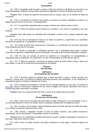 11/03/2016 L10406
http://www.planalto.gov.br/ccivil_03/leis/2002/L10406.htm 116/189
Da Superfície
Art. 1.369. O proprietário pode conceder a outrem o direito de construir ou de plantar em seu terreno, por
tempo determinado, mediante escritura pública devidamente registrada no Cartório de Registro de Imóveis.
Parágrafo único. O direito de superfície não autoriza obra no subsolo, salvo se for inerente ao objeto da
concessão.
Art. 1.370. A concessão da superfície será gratuita ou onerosa;  se  onerosa,  estipularão  as  partes  se  o
pagamento será feito de uma só vez, ou parceladamente.
Art. 1.371. O superficiário responderá pelos encargos e tributos que incidirem sobre o imóvel.
Art.  1.372.  O  direito  de  superfície  pode  transferir­se  a  terceiros  e,  por  morte  do  superficiário,  aos  seus
herdeiros.
Parágrafo único. Não poderá ser estipulado pelo concedente, a nenhum título, qualquer pagamento pela
transferência.
Art. 1.373. Em caso de alienação do imóvel ou do direito  de  superfície,  o  superficiário  ou  o  proprietário
tem direito de preferência, em igualdade de condições.
Art. 1.374. Antes do termo final, resolver­se­á a concessão  se  o  superficiário  der  ao  terreno  destinação
diversa daquela para que foi concedida.
Art.  1.375.  Extinta  a  concessão,  o  proprietário  passará  a  ter  a  propriedade  plena  sobre  o  terreno,
construção ou plantação, independentemente de indenização, se as partes não houverem estipulado o contrário.
Art.  1.376.  No  caso  de  extinção  do  direito  de  superfície  em  conseqüência  de  desapropriação,  a
indenização cabe ao proprietário e ao superficiário, no valor correspondente ao direito real de cada um.
Art. 1.377. O direito de superfície, constituído por pessoa  jurídica  de  direito  público  interno,  rege­se  por
este Código, no que não for diversamente disciplinado em lei especial.
 TÍTULO V
Das Servidões
 CAPÍTULO I
Da Constituição das Servidões
Art.  1.378.  A  servidão  proporciona  utilidade  para  o  prédio  dominante,  e  grava  o  prédio  serviente,  que
pertence  a  diverso  dono,  e  constitui­se  mediante  declaração  expressa  dos  proprietários,  ou  por  testamento,  e
subseqüente registro no Cartório de Registro de Imóveis.
Art. 1.379. O exercício incontestado e contínuo de uma servidão aparente, por dez anos, nos termos do
art. 1.242, autoriza o interessado a registrá­la em seu nome no Registro de Imóveis, valendo­lhe como título a
sentença que julgar consumado a usucapião.
Parágrafo único. Se o possuidor não tiver título, o prazo da usucapião será de vinte anos.
 CAPÍTULO II
Do Exercício das Servidões
Art. 1.380. O dono de uma servidão pode fazer todas as obras necessárias à sua conservação e uso, e,
se a servidão pertencer a mais de um prédio, serão as despesas rateadas entre os respectivos donos.
Art. 1.381. As obras a que se refere o artigo antecedente devem ser feitas pelo dono do prédio dominante,
se o contrário não dispuser expressamente o título.
Art.  1.382.  Quando  a  obrigação  incumbir  ao  dono  do  prédio  serviente,  este  poderá  exonerar­se,
abandonando, total ou parcialmente, a propriedade ao dono do dominante.
Parágrafo único. Se o proprietário do prédio dominante se recusar a receber a propriedade do serviente, ou
parte dela, caber­lhe­á custear as obras.
Art.  1.383.  O  dono  do  prédio  serviente  não  poderá  embaraçar  de  modo  algum  o  exercício  legítimo  da
servidão.
 