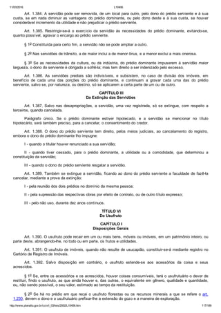 11/03/2016 L10406
http://www.planalto.gov.br/ccivil_03/leis/2002/L10406.htm 117/189
Art. 1.384. A servidão pode ser removida, de um local para outro, pelo dono do prédio serviente e à sua
custa, se em nada diminuir as vantagens  do  prédio  dominante,  ou  pelo  dono  deste  e  à  sua  custa,  se  houver
considerável incremento da utilidade e não prejudicar o prédio serviente.
Art.  1.385.  Restringir­se­á  o  exercício  da  servidão  às  necessidades  do  prédio  dominante,  evitando­se,
quanto possível, agravar o encargo ao prédio serviente.
§ 1o Constituída para certo fim, a servidão não se pode ampliar a outro.
§ 2o Nas servidões de trânsito, a de maior inclui a de menor ônus, e a menor exclui a mais onerosa.
§ 3o  Se  as  necessidades  da  cultura,  ou  da  indústria,  do  prédio  dominante  impuserem  à  servidão  maior
largueza, o dono do serviente é obrigado a sofrê­la; mas tem direito a ser indenizado pelo excesso.
Art.  1.386.  As  servidões  prediais  são  indivisíveis,  e  subsistem,  no  caso  de  divisão  dos  imóveis,  em
benefício  de  cada  uma  das  porções  do  prédio  dominante,  e  continuam  a  gravar  cada  uma  das  do  prédio
serviente, salvo se, por natureza, ou destino, só se aplicarem a certa parte de um ou de outro.
 CAPÍTULO III
Da Extinção das Servidões
Art. 1.387. Salvo nas desapropriações, a servidão, uma vez registrada,  só  se  extingue,  com  respeito  a
terceiros, quando cancelada.
Parágrafo  único.  Se  o  prédio  dominante  estiver  hipotecado,  e  a  servidão  se  mencionar  no  título
hipotecário, será também preciso, para a cancelar, o consentimento do credor.
Art.  1.388.  O  dono  do  prédio  serviente  tem  direito,  pelos  meios  judiciais,  ao  cancelamento  do  registro,
embora o dono do prédio dominante lho impugne:
I ­ quando o titular houver renunciado a sua servidão;
II  ­  quando  tiver  cessado,  para  o  prédio  dominante,  a  utilidade  ou  a  comodidade,  que  determinou  a
constituição da servidão;
III ­ quando o dono do prédio serviente resgatar a servidão.
Art. 1.389. Também se extingue a servidão, ficando ao dono do prédio serviente a faculdade de fazê­la
cancelar, mediante a prova da extinção:
I ­ pela reunião dos dois prédios no domínio da mesma pessoa;
II ­ pela supressão das respectivas obras por efeito de contrato, ou de outro título expresso;
III ­ pelo não uso, durante dez anos contínuos.
 TÍTULO VI
Do Usufruto
 CAPÍTULO I
Disposições Gerais
Art. 1.390. O usufruto pode recair em um ou mais bens, móveis ou imóveis, em um patrimônio inteiro, ou
parte deste, abrangendo­lhe, no todo ou em parte, os frutos e utilidades.
Art. 1.391. O usufruto de imóveis, quando não resulte de usucapião, constituir­se­á mediante registro no
Cartório de Registro de Imóveis.
Art.  1.392.  Salvo  disposição  em  contrário,  o  usufruto  estende­se  aos  acessórios  da  coisa  e  seus
acrescidos.
§ 1o Se, entre os acessórios e os acrescidos, houver coisas consumíveis, terá o usufrutuário o dever de
restituir, findo o usufruto, as que ainda houver e, das outras, o equivalente em gênero, qualidade e quantidade,
ou, não sendo possível, o seu valor, estimado ao tempo da restituição.
§ 2o  Se  há  no  prédio  em  que  recai  o  usufruto  florestas  ou  os  recursos  minerais  a  que  se  refere  o  art.
1.230, devem o dono e o usufrutuário prefixar­lhe a extensão do gozo e a maneira de exploração.
 