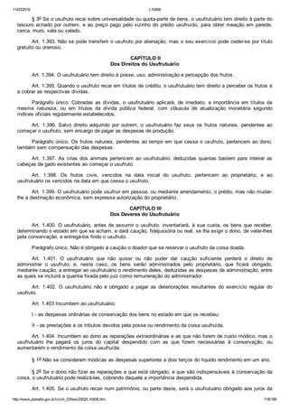 11/03/2016 L10406
http://www.planalto.gov.br/ccivil_03/leis/2002/L10406.htm 118/189
§ 3o Se o usufruto recai sobre universalidade ou quota­parte de bens, o usufrutuário tem direito à parte do
tesouro achado por outrem,  e  ao  preço  pago  pelo  vizinho  do  prédio  usufruído,  para  obter  meação  em  parede,
cerca, muro, vala ou valado.
Art. 1.393. Não se pode transferir o usufruto por alienação; mas o seu exercício pode ceder­se por título
gratuito ou oneroso.
 CAPÍTULO II
Dos Direitos do Usufrutuário
Art. 1.394. O usufrutuário tem direito à posse, uso, administração e percepção dos frutos.
Art. 1.395. Quando o usufruto recai em títulos de crédito, o usufrutuário tem direito a perceber os frutos e
a cobrar as respectivas dívidas.
Parágrafo  único.  Cobradas  as  dívidas,  o  usufrutuário  aplicará,  de  imediato,  a  importância  em  títulos  da
mesma  natureza,  ou  em  títulos  da  dívida  pública  federal,  com  cláusula  de  atualização  monetária  segundo
índices oficiais regularmente estabelecidos.
Art.  1.396.  Salvo  direito  adquirido  por  outrem,  o  usufrutuário  faz  seus  os  frutos  naturais,  pendentes  ao
começar o usufruto, sem encargo de pagar as despesas de produção.
Parágrafo único. Os frutos naturais, pendentes ao tempo em que cessa o usufruto, pertencem ao dono,
também sem compensação das despesas.
Art.  1.397.  As  crias  dos  animais  pertencem  ao  usufrutuário,  deduzidas  quantas  bastem  para  inteirar  as
cabeças de gado existentes ao começar o usufruto.
Art.  1.398.  Os  frutos  civis,  vencidos  na  data  inicial  do  usufruto,  pertencem  ao  proprietário,  e  ao
usufrutuário os vencidos na data em que cessa o usufruto.
Art. 1.399. O usufrutuário pode usufruir em pessoa, ou mediante arrendamento, o prédio, mas não mudar­
lhe a destinação econômica, sem expressa autorização do proprietário.
 CAPÍTULO III
Dos Deveres do Usufrutuário
Art. 1.400. O usufrutuário, antes de assumir o usufruto, inventariará, à sua custa, os bens que receber,
determinando o estado em que se acham, e dará caução, fidejussória ou real, se lha exigir o dono, de velar­lhes
pela conservação, e entregá­los findo o usufruto.
Parágrafo único. Não é obrigado à caução o doador que se reservar o usufruto da coisa doada.
Art.  1.401.  O  usufrutuário  que  não  quiser  ou  não  puder  dar  caução  suficiente  perderá  o  direito  de
administrar  o  usufruto;  e,  neste  caso,  os  bens  serão  administrados  pelo  proprietário,  que  ficará  obrigado,
mediante caução, a entregar ao usufrutuário o rendimento deles, deduzidas as despesas de administração, entre
as quais se incluirá a quantia fixada pelo juiz como remuneração do administrador.
Art.  1.402.  O  usufrutuário  não  é  obrigado  a  pagar  as  deteriorações  resultantes  do  exercício  regular  do
usufruto.
Art. 1.403 Incumbem ao usufrutuário:
I ­ as despesas ordinárias de conservação dos bens no estado em que os recebeu;
II ­ as prestações e os tributos devidos pela posse ou rendimento da coisa usufruída.
Art. 1.404. Incumbem ao dono as reparações extraordinárias e as que não forem de custo módico; mas o
usufrutuário  lhe  pagará  os  juros  do  capital  despendido  com  as  que  forem  necessárias  à  conservação,  ou
aumentarem o rendimento da coisa usufruída.
§ 1o Não se consideram módicas as despesas superiores a dois terços do líquido rendimento em um ano.
§ 2o Se o dono não fizer as reparações a que está obrigado, e que são indispensáveis à conservação da
coisa, o usufrutuário pode realizá­las, cobrando daquele a importância despendida.
Art. 1.405. Se o usufruto recair num patrimônio, ou parte deste, será o usufrutuário obrigado aos juros da
 