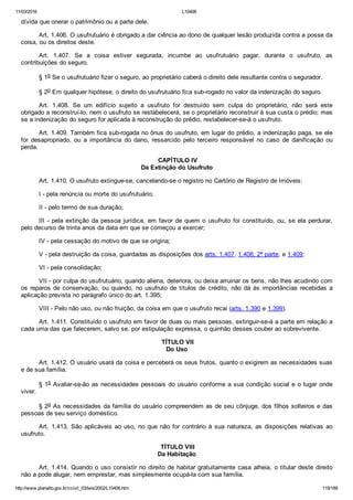 11/03/2016 L10406
http://www.planalto.gov.br/ccivil_03/leis/2002/L10406.htm 119/189
dívida que onerar o patrimônio ou a parte dele.
Art. 1.406. O usufrutuário é obrigado a dar ciência ao dono de qualquer lesão produzida contra a posse da
coisa, ou os direitos deste.
Art.  1.407.  Se  a  coisa  estiver  segurada,  incumbe  ao  usufrutuário  pagar,  durante  o  usufruto,  as
contribuições do seguro.
§ 1o Se o usufrutuário fizer o seguro, ao proprietário caberá o direito dele resultante contra o segurador.
§ 2o Em qualquer hipótese, o direito do usufrutuário fica sub­rogado no valor da indenização do seguro.
Art.  1.408.  Se  um  edifício  sujeito  a  usufruto  for  destruído  sem  culpa  do  proprietário,  não  será  este
obrigado a reconstruí­lo, nem o usufruto se restabelecerá, se o proprietário reconstruir à sua custa o prédio; mas
se a indenização do seguro for aplicada à reconstrução do prédio, restabelecer­se­á o usufruto.
Art. 1.409. Também fica sub­rogada no ônus do usufruto, em lugar do prédio, a indenização paga, se ele
for  desapropriado,  ou  a  importância  do  dano,  ressarcido  pelo  terceiro  responsável  no  caso  de  danificação  ou
perda.
 CAPÍTULO IV
Da Extinção do Usufruto
Art. 1.410. O usufruto extingue­se, cancelando­se o registro no Cartório de Registro de Imóveis:
I ­ pela renúncia ou morte do usufrutuário;
II ­ pelo termo de sua duração;
III ­ pela extinção da pessoa jurídica, em favor de quem o usufruto foi constituído, ou, se ela perdurar,
pelo decurso de trinta anos da data em que se começou a exercer;
IV ­ pela cessação do motivo de que se origina;
V ­ pela destruição da coisa, guardadas as disposições dos arts. 1.407, 1.408, 2ª parte, e 1.409;
VI ­ pela consolidação;
VII ­ por culpa do usufrutuário, quando aliena, deteriora, ou deixa arruinar os bens, não lhes acudindo com
os reparos de conservação, ou quando, no usufruto de títulos de crédito, não dá às importâncias recebidas a
aplicação prevista no parágrafo único do art. 1.395;
VIII ­ Pelo não uso, ou não fruição, da coisa em que o usufruto recai (arts. 1.390 e 1.399).
Art. 1.411. Constituído o usufruto em favor de duas ou mais pessoas, extinguir­se­á a parte em relação a
cada uma das que falecerem, salvo se, por estipulação expressa, o quinhão desses couber ao sobrevivente.
 TÍTULO VII
Do Uso
Art. 1.412. O usuário usará da coisa e perceberá os seus frutos, quanto o exigirem as necessidades suas
e de sua família.
§ 1o Avaliar­se­ão as necessidades pessoais do usuário conforme a sua condição social e o lugar onde
viver.
§ 2o As necessidades da família do usuário compreendem as de seu cônjuge, dos filhos solteiros e das
pessoas de seu serviço doméstico.
Art. 1.413. São aplicáveis ao uso, no que não for contrário  à  sua  natureza,  as  disposições  relativas  ao
usufruto.
 TÍTULO VIII
Da Habitação
Art. 1.414. Quando o uso consistir no direito de habitar gratuitamente casa alheia, o titular deste direito
não a pode alugar, nem emprestar, mas simplesmente ocupá­la com sua família.
 