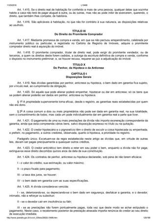 11/03/2016 L10406
http://www.planalto.gov.br/ccivil_03/leis/2002/L10406.htm 120/189
Art. 1.415. Se o direito real de habitação for conferido a mais de uma pessoa, qualquer delas que sozinha
habite a casa não terá de pagar aluguel à outra, ou às outras, mas não as pode inibir de exercerem, querendo, o
direito, que também lhes compete, de habitá­la.
Art. 1.416. São aplicáveis à habitação, no que não for contrário à sua natureza, as disposições relativas
ao usufruto.
 TÍTULO IX
Do Direito do Promitente Comprador
Art. 1.417. Mediante promessa de compra e venda, em que se não pactuou arrependimento, celebrada por
instrumento  público  ou  particular,  e  registrada  no  Cartório  de  Registro  de  Imóveis,  adquire  o  promitente
comprador direito real à aquisição do imóvel.
Art.  1.418.  O  promitente  comprador,  titular  de  direito  real,  pode  exigir  do  promitente  vendedor,  ou  de
terceiros, a quem os direitos deste forem cedidos, a outorga da escritura definitiva de compra e venda, conforme
o disposto no instrumento preliminar; e, se houver recusa, requerer ao juiz a adjudicação do imóvel.
 TÍTULO X
Do Penhor, da Hipoteca e da Anticrese
 CAPÍTULO I
Disposições Gerais
Art. 1.419. Nas dívidas garantidas por penhor, anticrese ou hipoteca, o bem dado em garantia fica sujeito,
por vínculo real, ao cumprimento da obrigação.
Art. 1.420. Só aquele que pode alienar poderá empenhar, hipotecar ou dar em anticrese; só os bens que
se podem alienar poderão ser dados em penhor, anticrese ou hipoteca.
§ 1o A propriedade superveniente torna eficaz, desde o registro, as garantias reais estabelecidas por quem
não era dono.
§ 2o A coisa comum a dois ou mais proprietários não pode ser dada em garantia real, na sua totalidade,
sem o consentimento de todos; mas cada um pode individualmente dar em garantia real a parte que tiver.
Art. 1.421. O pagamento de uma ou mais prestações da dívida não importa exoneração correspondente da
garantia, ainda que esta compreenda vários bens, salvo disposição expressa no título ou na quitação.
Art. 1.422. O credor hipotecário e o pignoratício têm o direito de excutir a coisa hipotecada ou empenhada,
e preferir, no pagamento, a outros credores, observada, quanto à hipoteca, a prioridade no registro.
Parágrafo  único.  Excetuam­se  da  regra  estabelecida  neste  artigo  as  dívidas  que,  em  virtude  de  outras
leis, devam ser pagas precipuamente a quaisquer outros créditos.
Art. 1.423. O credor anticrético tem direito a reter em seu poder o bem, enquanto a dívida não for paga;
extingue­se esse direito decorridos quinze anos da data de sua constituição.
Art. 1.424. Os contratos de penhor, anticrese ou hipoteca declararão, sob pena de não terem eficácia:
I ­ o valor do crédito, sua estimação, ou valor máximo;
II ­ o prazo fixado para pagamento;
III ­ a taxa dos juros, se houver;
IV ­ o bem dado em garantia com as suas especificações.
Art. 1.425. A dívida considera­se vencida:
I ­ se, deteriorando­se, ou depreciando­se o bem dado em segurança, desfalcar a garantia, e o devedor,
intimado, não a reforçar ou substituir;
II ­ se o devedor cair em insolvência ou falir;
III  ­  se  as  prestações  não  forem  pontualmente  pagas,  toda  vez  que  deste  modo  se  achar  estipulado  o
pagamento. Neste caso, o recebimento posterior da prestação atrasada importa renúncia do credor ao seu direito
de execução imediata;
 