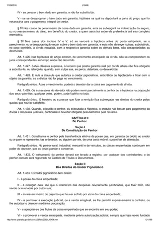11/03/2016 L10406
http://www.planalto.gov.br/ccivil_03/leis/2002/L10406.htm 121/189
IV ­ se perecer o bem dado em garantia, e não for substituído;
V ­ se se desapropriar o bem dado em garantia, hipótese na qual se depositará a parte do preço que for
necessária para o pagamento integral do credor.
§ 1o Nos casos de perecimento da coisa dada em garantia, esta se sub­rogará na indenização do seguro,
ou no ressarcimento do dano, em benefício do credor, a quem assistirá sobre ela preferência até seu completo
reembolso.
§  2o  Nos  casos  dos  incisos  IV  e  V,  só  se  vencerá  a  hipoteca  antes  do  prazo  estipulado,  se  o
perecimento, ou a desapropriação recair sobre o bem dado em garantia, e esta não abranger outras; subsistindo,
no caso contrário, a dívida reduzida, com a respectiva garantia sobre os demais bens, não desapropriados ou
destruídos.
Art. 1.426. Nas hipóteses do artigo anterior, de vencimento antecipado da dívida, não se compreendem os
juros correspondentes ao tempo ainda não decorrido.
Art. 1.427. Salvo cláusula expressa, o terceiro que presta garantia real por dívida alheia não fica obrigado
a substituí­la, ou reforçá­la, quando, sem culpa sua, se perca, deteriore, ou desvalorize.
Art. 1.428. É nula a cláusula que autoriza o credor pignoratício, anticrético ou hipotecário a ficar com o
objeto da garantia, se a dívida não for paga no vencimento.
Parágrafo único. Após o vencimento, poderá o devedor dar a coisa em pagamento da dívida.
Art. 1.429. Os sucessores do devedor não podem remir parcialmente o penhor ou a hipoteca na proporção
dos seus quinhões; qualquer deles, porém, pode fazê­lo no todo.
Parágrafo único. O herdeiro ou sucessor que fizer a remição fica sub­rogado nos direitos do credor pelas
quotas que houver satisfeito.
Art. 1.430. Quando, excutido o penhor, ou executada a hipoteca, o produto não bastar para pagamento da
dívida e despesas judiciais, continuará o devedor obrigado pessoalmente pelo restante.
 CAPÍTULO II
Do Penhor
 Seção I
Da Constituição do Penhor
Art. 1.431. Constitui­se o penhor pela transferência efetiva da posse que, em garantia do débito ao credor
ou a quem o represente, faz o devedor, ou alguém por ele, de uma coisa móvel, suscetível de alienação.
Parágrafo único. No penhor rural, industrial, mercantil e de veículos, as coisas empenhadas continuam em
poder do devedor, que as deve guardar e conservar.
Art.  1.432.  O  instrumento  do  penhor  deverá  ser  levado  a  registro,  por  qualquer  dos  contratantes;  o  do
penhor comum será registrado no Cartório de Títulos e Documentos.
 Seção II
Dos Direitos do Credor Pignoratício
Art. 1.433. O credor pignoratício tem direito:
I ­ à posse da coisa empenhada;
II  ­  à  retenção  dela,  até  que  o  indenizem  das  despesas  devidamente  justificadas,  que  tiver  feito,  não
sendo ocasionadas por culpa sua;
III ­ ao ressarcimento do prejuízo que houver sofrido por vício da coisa empenhada;
IV ­ a promover a execução judicial, ou a venda amigável, se lhe permitir expressamente o contrato, ou
lhe autorizar o devedor mediante procuração;
V ­ a apropriar­se dos frutos da coisa empenhada que se encontra em seu poder;
VI ­ a promover a venda antecipada, mediante prévia autorização judicial, sempre que haja receio fundado
 