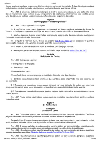 11/03/2016 L10406
http://www.planalto.gov.br/ccivil_03/leis/2002/L10406.htm 122/189
de que a coisa empenhada se perca ou deteriore, devendo o preço ser depositado. O dono da coisa empenhada
pode impedir a venda antecipada, substituindo­a, ou oferecendo outra garantia real idônea.
Art. 1.434. O credor não pode ser constrangido a devolver a coisa empenhada, ou uma parte dela, antes
de ser integralmente pago, podendo o juiz, a requerimento do proprietário, determinar que seja vendida apenas
uma das coisas, ou parte da coisa empenhada, suficiente para o pagamento do credor.
 Seção III
Das Obrigações do Credor Pignoratício
Art. 1.435. O credor pignoratício é obrigado:
I  ­  à  custódia  da  coisa,  como  depositário,  e  a  ressarcir  ao  dono  a  perda  ou  deterioração  de  que  for
culpado, podendo ser compensada na dívida, até a concorrente quantia, a importância da responsabilidade;
II ­ à defesa da posse da coisa empenhada e a dar ciência, ao dono dela, das circunstâncias que tornarem
necessário o exercício de ação possessória;
III  ­  a  imputar  o  valor  dos  frutos,  de  que  se  apropriar  (art.  1.433,  inciso  V)  nas  despesas  de  guarda  e
conservação, nos juros e no capital da obrigação garantida, sucessivamente;
IV ­ a restituí­la, com os respectivos frutos e acessões, uma vez paga a dívida;
V ­ a entregar o que sobeje do preço, quando a dívida for paga, no caso do inciso IV do art. 1.433.
 Seção IV
Da Extinção do Penhor
Art. 1.436. Extingue­se o penhor:
I ­ extinguindo­se a obrigação;
II ­ perecendo a coisa;
III ­ renunciando o credor;
IV ­ confundindo­se na mesma pessoa as qualidades de credor e de dono da coisa;
V ­ dando­se a adjudicação judicial, a remissão ou a venda da coisa empenhada, feita pelo credor ou por
ele autorizada.
§ 1o  Presume­se  a  renúncia  do  credor  quando  consentir  na  venda  particular  do  penhor  sem  reserva  de
preço, quando restituir a sua posse ao devedor, ou quando anuir à sua substituição por outra garantia.
§ 2o Operando­se a confusão tão­somente quanto a parte da dívida pignoratícia, subsistirá inteiro o penhor
quanto ao resto.
Art. 1.437. Produz efeitos a extinção do penhor depois de averbado o cancelamento do registro, à vista da
respectiva prova.
 Seção V
Do Penhor Rural
 Subseção I
Disposições Gerais
Art. 1.438. Constitui­se o penhor rural mediante instrumento público ou particular, registrado no Cartório de
Registro de Imóveis da circunscrição em que estiverem situadas as coisas empenhadas.
Parágrafo único. Prometendo pagar em dinheiro a dívida, que garante com penhor rural, o devedor poderá
emitir, em favor do credor, cédula rural pignoratícia, na forma determinada em lei especial.
Art. 1.439. O penhor agrícola e o penhor pecuário somente podem ser convencionados, respectivamente,
pelos prazos máximos de três e quatro anos, prorrogáveis, uma só vez, até o limite de igual tempo.
Art. 1.439.  O penhor agrícola e o penhor pecuário não podem ser convencionados por prazos superiores
aos das obrigações garantidas. (Redação dada pela Medida Provisória nº 619, de 2013)
Art. 1.439.  O penhor agrícola e o penhor pecuário não podem ser convencionados por prazos superiores
 
