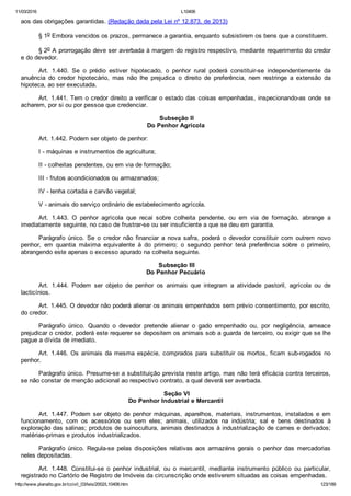11/03/2016 L10406
http://www.planalto.gov.br/ccivil_03/leis/2002/L10406.htm 123/189
aos das obrigações garantidas. (Redação dada pela Lei nº 12.873, de 2013)
§ 1o Embora vencidos os prazos, permanece a garantia, enquanto subsistirem os bens que a constituem.
§ 2o A prorrogação deve ser averbada à margem do registro respectivo, mediante requerimento do credor
e do devedor.
Art.  1.440.  Se  o  prédio  estiver  hipotecado,  o  penhor  rural  poderá  constituir­se  independentemente  da
anuência  do  credor  hipotecário,  mas  não  lhe  prejudica  o  direito  de  preferência,  nem  restringe  a  extensão  da
hipoteca, ao ser executada.
Art. 1.441. Tem o credor direito a verificar o estado das coisas empenhadas, inspecionando­as onde se
acharem, por si ou por pessoa que credenciar.
 Subseção II
Do Penhor Agrícola
Art. 1.442. Podem ser objeto de penhor:
I ­ máquinas e instrumentos de agricultura;
II ­ colheitas pendentes, ou em via de formação;
III ­ frutos acondicionados ou armazenados;
IV ­ lenha cortada e carvão vegetal;
V ­ animais do serviço ordinário de estabelecimento agrícola.
Art.  1.443.  O  penhor  agrícola  que  recai  sobre  colheita  pendente,  ou  em  via  de  formação,  abrange  a
imediatamente seguinte, no caso de frustrar­se ou ser insuficiente a que se deu em garantia.
Parágrafo  único.  Se  o  credor  não  financiar  a  nova  safra,  poderá  o  devedor  constituir  com  outrem  novo
penhor,  em  quantia  máxima  equivalente  à  do  primeiro;  o  segundo  penhor  terá  preferência  sobre  o  primeiro,
abrangendo este apenas o excesso apurado na colheita seguinte.
 Subseção III
Do Penhor Pecuário
Art.  1.444.  Podem  ser  objeto  de  penhor  os  animais  que  integram  a  atividade  pastoril,  agrícola  ou  de
lacticínios.
Art. 1.445. O devedor não poderá alienar os animais empenhados sem prévio consentimento, por escrito,
do credor.
Parágrafo  único.  Quando  o  devedor  pretende  alienar  o  gado  empenhado  ou,  por  negligência,  ameace
prejudicar o credor, poderá este requerer se depositem os animais sob a guarda de terceiro, ou exigir que se lhe
pague a dívida de imediato.
Art. 1.446. Os animais da mesma espécie, comprados para substituir  os  mortos,  ficam  sub­rogados  no
penhor.
Parágrafo único. Presume­se a substituição prevista neste artigo, mas não terá eficácia contra terceiros,
se não constar de menção adicional ao respectivo contrato, a qual deverá ser averbada.
 Seção VI
Do Penhor Industrial e Mercantil
Art.  1.447.  Podem  ser  objeto  de  penhor  máquinas,  aparelhos,  materiais,  instrumentos,  instalados  e  em
funcionamento,  com  os  acessórios  ou  sem  eles;  animais,  utilizados  na  indústria;  sal  e  bens  destinados  à
exploração das salinas; produtos de suinocultura, animais destinados à industrialização de carnes e derivados;
matérias­primas e produtos industrializados.
Parágrafo  único.  Regula­se  pelas  disposições  relativas  aos  armazéns  gerais  o  penhor  das  mercadorias
neles depositadas.
Art.  1.448.  Constitui­se  o  penhor  industrial,  ou  o  mercantil,  mediante  instrumento  público  ou  particular,
registrado no Cartório de Registro de Imóveis da circunscrição onde estiverem situadas as coisas empenhadas.
 