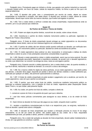 11/03/2016 L10406
http://www.planalto.gov.br/ccivil_03/leis/2002/L10406.htm 124/189
Parágrafo único. Prometendo pagar em dinheiro a dívida, que garante com penhor industrial ou mercantil,
o  devedor  poderá  emitir,  em  favor  do  credor,  cédula  do  respectivo  crédito,  na  forma  e  para  os  fins  que  a  lei
especial determinar.
Art.  1.449.  O  devedor  não  pode,  sem  o  consentimento  por  escrito  do  credor,  alterar  as  coisas
empenhadas ou mudar­lhes a situação, nem delas dispor. O devedor que, anuindo o credor, alienar as coisas
empenhadas, deverá repor outros bens da mesma natureza, que ficarão sub­rogados no penhor.
Art. 1.450. Tem o credor direito a verificar o estado das coisas empenhadas, inspecionando­as onde se
acharem, por si ou por pessoa que credenciar.
 Seção VII
Do Penhor de Direitos e Títulos de Crédito
Art. 1.451. Podem ser objeto de penhor direitos, suscetíveis de cessão, sobre coisas móveis.
Art.  1.452.  Constitui­se  o  penhor  de  direito  mediante  instrumento  público  ou  particular,  registrado  no
Registro de Títulos e Documentos.
Parágrafo  único.  O  titular  de  direito  empenhado  deverá  entregar  ao  credor  pignoratício  os  documentos
comprobatórios desse direito, salvo se tiver interesse legítimo em conservá­los.
Art. 1.453. O penhor de crédito não tem eficácia senão quando notificado ao devedor; por notificado tem­
se o devedor que, em instrumento público ou particular, declarar­se ciente da existência do penhor.
Art.  1.454.  O  credor  pignoratício  deve  praticar  os  atos  necessários  à  conservação  e  defesa  do  direito
empenhado e cobrar os juros e mais prestações acessórias compreendidas na garantia.
Art. 1.455. Deverá o credor pignoratício cobrar o crédito empenhado, assim que se torne exigível. Se este
consistir numa prestação pecuniária, depositará a importância recebida, de acordo com o devedor pignoratício,
ou onde o juiz determinar; se consistir na entrega da coisa, nesta se sub­rogará o penhor.
Parágrafo único. Estando vencido o crédito pignoratício, tem o credor direito a reter, da quantia recebida, o
que lhe é devido, restituindo o restante ao devedor; ou a excutir a coisa a ele entregue.
Art. 1.456. Se o mesmo crédito for objeto de vários penhores, só ao credor pignoratício, cujo direito prefira
aos demais, o devedor deve pagar; responde por perdas e danos aos demais credores o credor preferente que,
notificado por qualquer um deles, não promover oportunamente a cobrança.
Art. 1.457. O titular do crédito empenhado só pode receber o pagamento com a anuência, por escrito, do
credor pignoratício, caso em que o penhor se extinguirá.
Art.  1.458.  O  penhor,  que  recai  sobre  título  de  crédito,  constitui­se  mediante  instrumento  público  ou
particular  ou  endosso  pignoratício,  com  a  tradição  do  título  ao  credor,  regendo­se  pelas  Disposições  Gerais
deste Título e, no que couber, pela presente Seção.
Art. 1.459. Ao credor, em penhor de título de crédito, compete o direito de:
I ­ conservar a posse do título e recuperá­la de quem quer que o detenha;
II  ­  usar  dos  meios  judiciais  convenientes  para  assegurar  os  seus  direitos,  e  os  do  credor  do  título
empenhado;
III ­ fazer intimar ao devedor do título que não pague ao seu credor, enquanto durar o penhor;
IV  ­  receber  a  importância  consubstanciada  no  título  e  os  respectivos  juros,  se  exigíveis,  restituindo  o
título ao devedor, quando este solver a obrigação.
Art.  1.460.  O  devedor  do  título  empenhado  que  receber  a  intimação  prevista  no  inciso  III  do  artigo
antecedente,  ou  se  der  por  ciente  do  penhor,  não  poderá  pagar  ao  seu  credor.  Se  o  fizer,  responderá
solidariamente por este, por perdas e danos, perante o credor pignoratício.
Parágrafo único. Se o credor der quitação ao devedor do título empenhado, deverá saldar imediatamente a
dívida, em cuja garantia se constituiu o penhor.
 Seção VIII
Do Penhor de Veículos
 