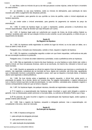 11/03/2016 L10406
http://www.planalto.gov.br/ccivil_03/leis/2002/L10406.htm 128/189
II ­ aos filhos, sobre os imóveis do pai ou da mãe que passar a outras núpcias, antes de fazer o inventário
do casal anterior;
III  ­  ao  ofendido,  ou  aos  seus  herdeiros,  sobre  os  imóveis  do  delinqüente,  para  satisfação  do  dano
causado pelo delito e pagamento das despesas judiciais;
IV  ­  ao  co­herdeiro,  para  garantia  do  seu  quinhão  ou  torna  da  partilha,  sobre  o  imóvel  adjudicado  ao
herdeiro reponente;
V  ­  ao  credor  sobre  o  imóvel  arrematado,  para  garantia  do  pagamento  do  restante  do  preço  da
arrematação.
Art.  1.490.  O  credor  da  hipoteca  legal,  ou  quem  o  represente,  poderá,  provando  a  insuficiência  dos
imóveis especializados, exigir do devedor que seja reforçado com outros.
Art.  1.491.  A  hipoteca  legal  pode  ser  substituída  por  caução  de  títulos  da  dívida  pública  federal  ou
estadual, recebidos pelo valor de sua cotação mínima no ano corrente; ou por outra garantia, a critério do juiz, a
requerimento do devedor.
 Seção III
Do Registro da Hipoteca
Art. 1.492. As hipotecas serão registradas no cartório do lugar do imóvel, ou no de cada um deles, se o
título se referir a mais de um.
Parágrafo único. Compete aos interessados, exibido o título, requerer o registro da hipoteca.
Art. 1.493. Os registros e averbações seguirão a ordem em que forem requeridas, verificando­se ela pela
da sua numeração sucessiva no protocolo.
Parágrafo único. O número de ordem determina a prioridade, e esta a preferência entre as hipotecas.
Art. 1.494. Não se registrarão no mesmo dia duas hipotecas, ou uma hipoteca e outro direito real, sobre o
mesmo imóvel, em favor de pessoas diversas, salvo se as escrituras, do mesmo dia, indicarem a hora em que
foram lavradas.
Art. 1.495. Quando se apresentar ao oficial do registro título de hipoteca que mencione a constituição de
anterior, não registrada, sobrestará ele na inscrição da nova, depois de a prenotar, até trinta dias, aguardando
que o interessado inscreva a precedente; esgotado o prazo, sem que se requeira a inscrição desta, a hipoteca
ulterior será registrada e obterá preferência.
Art.  1.496.  Se  tiver  dúvida  sobre  a  legalidade  do  registro  requerido,  o  oficial  fará,  ainda  assim,  a
prenotação  do  pedido.  Se  a  dúvida,  dentro  em  noventa  dias,  for  julgada  improcedente,  o  registro  efetuar­se­á
com o mesmo número que teria na data da prenotação; no caso contrário, cancelada esta, receberá o registro o
número correspondente à data em que se tornar a requerer.
Art. 1.497. As hipotecas legais, de qualquer natureza, deverão ser registradas e especializadas.
§  1o  O  registro  e  a  especialização  das  hipotecas  legais  incumbem  a  quem  está  obrigado  a  prestar  a
garantia, mas os interessados podem promover a inscrição delas, ou solicitar ao Ministério Público que o faça.
§ 2o As pessoas, às quais incumbir o registro e a especialização das hipotecas legais, estão sujeitas a
perdas e danos pela omissão.
Art.  1.498.  Vale  o  registro  da  hipoteca,  enquanto  a  obrigação  perdurar;  mas  a  especialização,  em
completando vinte anos, deve ser renovada.
 Seção IV
Da Extinção da Hipoteca
Art. 1.499. A hipoteca extingue­se:
I ­ pela extinção da obrigação principal;
II ­ pelo perecimento da coisa;
III ­ pela resolução da propriedade;
 