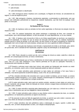 11/03/2016 L10406
http://www.planalto.gov.br/ccivil_03/leis/2002/L10406.htm 129/189
IV ­ pela renúncia do credor;
V ­ pela remição;
VI ­ pela arrematação ou adjudicação.
Art. 1.500. Extingue­se ainda a hipoteca com a averbação, no Registro de Imóveis, do cancelamento do
registro, à vista da respectiva prova.
Art.  1.501.  Não  extinguirá  a  hipoteca,  devidamente  registrada,  a  arrematação  ou  adjudicação,  sem  que
tenham  sido  notificados  judicialmente  os  respectivos  credores  hipotecários,  que  não  forem  de  qualquer  modo
partes na execução.
 Seção V
Da Hipoteca de Vias Férreas
Art. 1.502. As hipotecas sobre as estradas de ferro serão registradas no Município da estação inicial da
respectiva linha.
Art.  1.503.  Os  credores  hipotecários  não  podem  embaraçar  a  exploração  da  linha,  nem  contrariar  as
modificações, que a administração deliberar, no leito da estrada, em suas dependências, ou no seu material.
Art.  1.504.  A  hipoteca  será  circunscrita  à  linha  ou  às  linhas  especificadas  na  escritura  e  ao  respectivo
material  de  exploração,  no  estado  em  que  ao  tempo  da  execução  estiverem;  mas  os  credores  hipotecários
poderão opor­se à venda da estrada, à de suas linhas, de seus ramais ou de parte considerável do material de
exploração; bem como à fusão com outra empresa, sempre que com isso a garantia do débito enfraquecer.
Art. 1.505. Na execução das hipotecas será intimado o representante da União ou do Estado, para, dentro
em quinze dias, remir a estrada de ferro hipotecada, pagando o preço da arrematação ou da adjudicação.
 CAPÍTULO IV
Da Anticrese
Art. 1.506. Pode o devedor ou outrem por ele, com a entrega do imóvel ao credor, ceder­lhe o direito de
perceber, em compensação da dívida, os frutos e rendimentos.
§ 1o É permitido estipular que os frutos e rendimentos do imóvel sejam percebidos pelo credor à conta de
juros,  mas  se  o  seu  valor  ultrapassar  a  taxa  máxima  permitida  em  lei  para  as  operações  financeiras,  o
remanescente será imputado ao capital.
§  2o  Quando  a  anticrese  recair  sobre  bem  imóvel,  este  poderá  ser  hipotecado  pelo  devedor  ao  credor
anticrético, ou a terceiros, assim como o imóvel hipotecado poderá ser dado em anticrese.
Art.  1.507.  O  credor  anticrético  pode  administrar  os  bens  dados  em  anticrese  e  fruir  seus  frutos  e
utilidades, mas deverá apresentar anualmente balanço, exato e fiel, de sua administração.
§ 1o Se o devedor anticrético não concordar com o que se contém no balanço, por ser inexato, ou ruinosa
a administração, poderá impugná­lo, e, se o quiser, requerer a transformação em arrendamento, fixando o juiz o
valor mensal do aluguel, o qual poderá ser corrigido anualmente.
§ 2o O credor anticrético pode, salvo pacto em sentido contrário, arrendar os bens dados em anticrese a
terceiro, mantendo, até ser pago, direito de retenção do imóvel, embora o aluguel desse arrendamento não seja
vinculativo para o devedor.
Art. 1.508. O credor anticrético responde pelas deteriorações que, por culpa sua, o imóvel vier a sofrer, e
pelos frutos e rendimentos que, por sua negligência, deixar de perceber.
Art. 1.509. O credor anticrético pode vindicar os seus direitos contra o adquirente dos bens, os credores
quirografários e os hipotecários posteriores ao registro da anticrese.
§ 1o Se executar os bens por falta de pagamento da dívida, ou permitir que outro credor o execute, sem
opor o seu direito de retenção ao exeqüente, não terá preferência sobre o preço.
§  2o  O  credor  anticrético  não  terá  preferência  sobre  a  indenização  do  seguro,  quando  o  prédio  seja
destruído, nem, se forem desapropriados os bens, com relação à desapropriação.
 