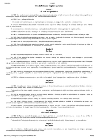 11/03/2016 L10406
http://www.planalto.gov.br/ccivil_03/leis/2002/L10406.htm 13/189
Dos Defeitos do Negócio Jurídico
 Seção I
Do Erro ou Ignorância
Art. 138. São anuláveis os negócios jurídicos, quando as declarações de vontade emanarem de erro substancial que poderia ser
percebido por pessoa de diligência normal, em face das circunstâncias do negócio.
Art. 139. O erro é substancial quando:
I ­ interessa à natureza do negócio, ao objeto principal da declaração, ou a alguma das qualidades a ele essenciais;
II ­ concerne à identidade ou à qualidade essencial da pessoa a quem se refira a declaração de vontade, desde que tenha influído
nesta de modo relevante;
III ­ sendo de direito e não implicando recusa à aplicação da lei, for o motivo único ou principal do negócio jurídico.
Art. 140. O falso motivo só vicia a declaração de vontade quando expresso como razão determinante.
Art. 141. A transmissão errônea da vontade por meios interpostos é anulável nos mesmos casos em que o é a declaração direta.
Art. 142. O erro de indicação da pessoa ou da coisa, a que se referir a declaração de vontade, não viciará o negócio quando, por
seu contexto e pelas circunstâncias, se puder identificar a coisa ou pessoa cogitada.
Art. 143. O erro de cálculo apenas autoriza a retificação da declaração de vontade.
Art. 144. O erro não prejudica a validade do negócio jurídico quando a pessoa, a quem a manifestação de vontade se dirige, se
oferecer para executá­la na conformidade da vontade real do manifestante.
 Seção II
Do Dolo
Art. 145. São os negócios jurídicos anuláveis por dolo, quando este for a sua causa.
Art.  146.  O  dolo  acidental  só  obriga  à  satisfação  das  perdas  e  danos,  e  é  acidental  quando,  a  seu  despeito,  o  negócio  seria
realizado, embora por outro modo.
Art. 147. Nos negócios jurídicos bilaterais, o silêncio intencional de uma das partes a respeito de fato ou qualidade que a outra parte
haja ignorado, constitui omissão dolosa, provando­se que sem ela o negócio não se teria celebrado.
Art. 148. Pode também ser anulado o negócio jurídico por dolo de terceiro, se a parte a quem aproveite dele tivesse ou devesse ter
conhecimento; em caso contrário, ainda que subsista o negócio jurídico, o terceiro responderá por todas as perdas e danos da parte a quem
ludibriou.
Art. 149. O dolo do representante legal de uma das partes só obriga o representado a responder civilmente até a importância do
proveito que teve; se, porém, o dolo for do representante convencional, o representado  responderá  solidariamente  com  ele  por  perdas  e
danos.
Art. 150. Se ambas as partes procederem com dolo, nenhuma pode alegá­lo para anular o negócio, ou reclamar indenização.
 Seção III
Da Coação
Art. 151. A coação, para viciar a declaração da vontade, há de ser tal que incuta ao paciente fundado temor de dano iminente e
considerável à sua pessoa, à sua família, ou aos seus bens.
Parágrafo único. Se disser respeito a pessoa não pertencente à família do paciente, o juiz, com base nas circunstâncias, decidirá se
houve coação.
Art. 152. No apreciar a coação, ter­se­ão em conta o sexo, a idade, a condição, a saúde, o temperamento do paciente e todas as
demais circunstâncias que possam influir na gravidade dela.
Art. 153. Não se considera coação a ameaça do exercício normal de um direito, nem o simples temor reverencial.
Art.  154.  Vicia  o  negócio  jurídico  a  coação  exercida  por  terceiro,  se  dela  tivesse  ou  devesse  ter  conhecimento  a  parte  a  que
aproveite, e esta responderá solidariamente com aquele por perdas e danos.
Art. 155. Subsistirá o negócio jurídico, se a coação decorrer de terceiro, sem que a parte a que aproveite dela tivesse ou devesse ter
conhecimento; mas o autor da coação responderá por todas as perdas e danos que houver causado ao coacto.
 Seção IV
Do Estado de Perigo
Art. 156. Configura­se o estado de perigo quando alguém, premido da necessidade de salvar­se, ou a pessoa de sua família, de
grave dano conhecido pela outra parte, assume obrigação excessivamente onerosa.
Parágrafo único. Tratando­se de pessoa não pertencente à família do declarante, o juiz decidirá segundo as circunstâncias.
 Seção V
Da Lesão
Art.  157.  Ocorre  a  lesão  quando  uma  pessoa,  sob  premente  necessidade,  ou  por  inexperiência,  se  obriga  a  prestação
manifestamente desproporcional ao valor da prestação oposta.
 