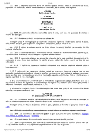 11/03/2016 L10406
http://www.planalto.gov.br/ccivil_03/leis/2002/L10406.htm 130/189
Art. 1.510. O adquirente dos bens dados em anticrese poderá remi­los, antes do vencimento da dívida,
pagando a sua totalidade à data do pedido de remição e imitir­se­á, se for o caso, na sua posse.
 LIVRO IV
Do Direito de Família
 TÍTULO I
Do Direito Pessoal
 SUBTÍTULO I
Do Casamento
 CAPÍTULO I
Disposições Gerais
Art.  1.511.  O  casamento  estabelece  comunhão  plena  de  vida,  com  base  na  igualdade  de  direitos  e
deveres dos cônjuges.
Art. 1.512. O casamento é civil e gratuita a sua celebração.
Parágrafo único. A habilitação para o casamento, o registro e a primeira certidão serão isentos de selos,
emolumentos e custas, para as pessoas cuja pobreza for declarada, sob as penas da lei.
Art.  1.513.  É  defeso  a  qualquer  pessoa,  de  direito  público  ou  privado,  interferir  na  comunhão  de  vida
instituída pela família.
Art. 1.514. O casamento se realiza no momento em que o homem e a mulher manifestam, perante o juiz,
a sua vontade de estabelecer vínculo conjugal, e o juiz os declara casados.
Art. 1.515. O casamento religioso, que atender às exigências da lei para a validade do casamento civil,
equipara­se  a  este,  desde  que  registrado  no  registro  próprio,  produzindo  efeitos  a  partir  da  data  de  sua
celebração.
Art.  1.516.  O  registro  do  casamento  religioso  submete­se  aos  mesmos  requisitos  exigidos  para  o
casamento civil.
§  1o  O  registro  civil  do  casamento  religioso  deverá  ser  promovido  dentro  de  noventa  dias  de  sua
realização, mediante comunicação do celebrante ao ofício competente, ou por iniciativa de qualquer interessado,
desde  que  haja  sido  homologada  previamente  a  habilitação  regulada  neste  Código.  Após  o  referido  prazo,  o
registro dependerá de nova habilitação.
§ 2o O casamento religioso, celebrado sem as formalidades exigidas neste Código, terá efeitos civis se, a
requerimento do casal, for registrado, a qualquer tempo, no registro civil, mediante prévia habilitação perante  a
autoridade competente e observado o prazo do art. 1.532.
§ 3o Será nulo o registro civil do casamento religioso se, antes dele, qualquer dos consorciados houver
contraído com outrem casamento civil.
 CAPÍTULO II
Da Capacidade PARA O CASAMENTO
Art. 1.517. O homem e a mulher com dezesseis anos podem casar, exigindo­se autorização de ambos os
pais, ou de seus representantes legais, enquanto não atingida a maioridade civil.
Parágrafo  único.  Se  houver  divergência  entre  os  pais,  aplica­se  o  disposto  no  parágrafo  único  do  art.
1.631.
Art. 1.518. Até à celebração do casamento podem os pais, tutores ou curadores revogar a autorização. 
Art. 1.518.  Até a celebração do casamento podem os pais ou tutores revogar a autorização. (Redação
dada pela Lei nº 13.146, de 2015)   (Vigência)
Art. 1.519. A denegação do consentimento, quando injusta, pode ser suprida pelo juiz.
Art. 1.520. Excepcionalmente, será permitido o casamento de quem ainda não alcançou a idade núbil (art.
1517), para evitar imposição ou cumprimento de pena criminal ou em caso de gravidez.
 