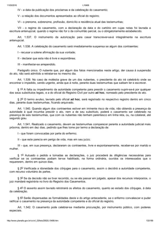11/03/2016 L10406
http://www.planalto.gov.br/ccivil_03/leis/2002/L10406.htm 133/189
IV ­ a data da publicação dos proclamas e da celebração do casamento;
V ­ a relação dos documentos apresentados ao oficial do registro;
VI ­ o prenome, sobrenome, profissão, domicílio e residência atual das testemunhas;
VII  ­  o  regime  do  casamento,  com  a  declaração  da  data  e  do  cartório  em  cujas  notas  foi  lavrada  a
escritura antenupcial, quando o regime não for o da comunhão parcial, ou o obrigatoriamente estabelecido.
Art.  1.537.  O  instrumento  da  autorização  para  casar  transcrever­se­á  integralmente  na  escritura
antenupcial.
Art. 1.538. A celebração do casamento será imediatamente suspensa se algum dos contraentes:
I ­ recusar a solene afirmação da sua vontade;
II ­ declarar que esta não é livre e espontânea;
III ­ manifestar­se arrependido.
Parágrafo único. O nubente que, por algum dos fatos mencionados neste artigo, der causa à suspensão
do ato, não será admitido a retratar­se no mesmo dia.
Art.  1.539.  No  caso  de  moléstia  grave  de  um  dos  nubentes,  o  presidente  do  ato  irá  celebrá­lo  onde  se
encontrar o impedido, sendo urgente, ainda que à noite, perante duas testemunhas que saibam ler e escrever.
§ 1o A falta ou impedimento da autoridade competente para presidir o casamento suprir­se­á por qualquer
dos seus substitutos legais, e a do oficial do Registro Civil por outro ad hoc, nomeado pelo presidente do ato.
§ 2o O termo avulso, lavrado pelo oficial ad hoc, será registrado no respectivo registro dentro em cinco
dias, perante duas testemunhas, ficando arquivado.
Art. 1.540. Quando algum dos contraentes estiver em iminente risco de vida, não obtendo a presença da
autoridade  à  qual  incumba  presidir  o  ato,  nem  a  de  seu  substituto,  poderá  o  casamento  ser  celebrado  na
presença de seis testemunhas, que com os nubentes não tenham parentesco em linha reta, ou, na colateral, até
segundo grau.
Art. 1.541. Realizado o casamento, devem as testemunhas comparecer perante a autoridade judicial mais
próxima, dentro em dez dias, pedindo que lhes tome por termo a declaração de:
I ­ que foram convocadas por parte do enfermo;
II ­ que este parecia em perigo de vida, mas em seu juízo;
III ­ que, em sua presença, declararam os contraentes, livre e espontaneamente, receber­se por marido e
mulher.
§  1o  Autuado  o  pedido  e  tomadas  as  declarações,  o  juiz  procederá  às  diligências  necessárias  para
verificar  se  os  contraentes  podiam  ter­se  habilitado,  na  forma  ordinária,  ouvidos  os  interessados  que  o
requererem, dentro em quinze dias.
§ 2o Verificada a idoneidade dos cônjuges para o casamento, assim o decidirá a autoridade competente,
com recurso voluntário às partes.
§ 3o Se da decisão não se tiver recorrido, ou se ela passar em julgado, apesar dos recursos interpostos, o
juiz mandará registrá­la no livro do Registro dos Casamentos.
§ 4o O assento assim lavrado retrotrairá os efeitos do casamento, quanto ao estado dos cônjuges, à data
da celebração.
§ 5o Serão dispensadas as formalidades deste e do artigo antecedente, se o enfermo convalescer e puder
ratificar o casamento na presença da autoridade competente e do oficial do registro.
Art.  1.542.  O  casamento  pode  celebrar­se  mediante  procuração,  por  instrumento  público,  com  poderes
especiais.
 